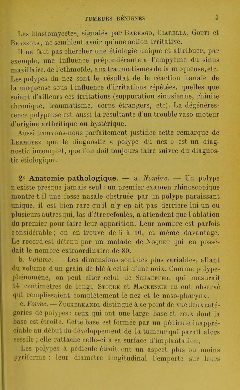 Les blastomycètes, signalés par Barrago, Ciarella, Gotti el Brazzola, ne semblent avoir qu'une action irritative. Il ne faut pas chercher une étiologie unique et attribuer, par exemple, une influence prépondérante à l'empyème du sinus maxillaire, de l'ethmoïde, aux traumatismes de la muqueuse,etc. Les polypes du nez sont le résultat de la réaction banale de la muqueuse sous l'influence d'irritations répétées, quelles que soient d'ailleurs ces irritations (suppuration sinusienne, rhinite chronique, traumatisme, corps étrangers, etc). La dégénéres- cence polypeuse est aussi la résultante d'un trouble vaso-moteur d'origine arthritique ou hystérique. Aussi trouvons-nous parfaitement justifiée cette remarque de Lermoyez que le diagnostic « polype du nez » est un diag- nostic incomplet, que l'on doit toujours faire suivre du diagnos- tic étiologique. 2° Anatomie pathologique. — a. Nombre. — Un polype n'existe presque jamais seul : un premier examen rhinoscopique montre-t-il une fosse nasale obstruée par un polype paraissant unique, il est bien rare qu'il n'y en ait pas derrière lui un ou plusieurs autres qui, las d'être refoulés, n'attendent que l'ablation du premier pour faire leur apparition. Leur nombre est parfois considérable; on en trouve de 5 à 10, et même davantage. Le record est détenu par un malade de Noguet qui en possé- dait le nombre extraordinaire de 80. b. Volume. — Les dimensions sont des plus variables, allant du volume d'un grain de blé à celui d'une noix. Gomme polype- phénomène, on peut citer celui de Schaeffer, qui mesurait 14 centimètres de long; Stoerk et Mackenzie en ont observé qui remplissaient complètement le nez et le naso-pharynx. c. Forme. — Zuckerkandl distingue à ce point de vue deux caté- gories de polypes : ceux qui ont une large base et ceux dont la base est étroite. Cette base est formée par un pédicule inappré- ciable au début du développement de la tumeur qui parait alors sessile ; elle rattache celle-ci à sa surface d'implantation. Les polypes à pédicule étroit ont un aspect plus ou moins pyriforme : leur diamètre longitudinal l'emporte sur leurs