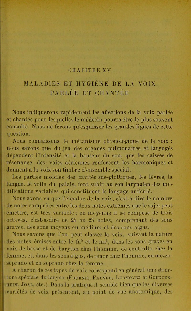 CHAPITRE XV MALADIES ET HYGIÈNE DE LA VOIX PARLÉJE ET CHANTÉE Nous indiquerons rapidement les affections de la voix parlée et chantée pour lesquelles le médecin pourra être le plus souvent consulté. Nous ne ferons qu'esquisser les grandes lignes de cette question. Nous connaissons le mécanisme physiologique de la voix : nous savons que du jeu des organes pulmonaires et laryngés dépendent l'intensité et la hauteur du son, que les caisses de résonance des voies aériennes renforcent les harmoniques et donnent à la voix son timbre d'ensemble spécial. Les parties mobiles des cavités sus-glottiques, les lèvres, la langue, le voile du palais, font subir au son laryngien des mo» difications variables qui constituent le langage articulé. Nous avons vu que l'étendue de la voix, c'est-à-dire le nombre de notes comprises entre les deux notes extrêmes que le sujet peut émettre, est très variable ; en moyenne il se compose de trois octaves, c'est-à-dire de 24 ou 25 notes, comprenant des sons graves, des sons moyens ou médium et des sons aigus. Nous savons que l'on peut classer la voix, suivant la nature des notes émises entre le fa° et le mi°, dans les sons graves en voix de basse et de baryton chez l'homme, de contralto chez la femme, et, dans les sons aigus, de ténor chez l'homme, en mezzo- soprano et en soprano chez la femme. A chacun de ces types de voix correspond en général une struc- ture spéciale du larynx (Fournie, Fauvel, Leumoyez et Gououen- heim, Joal, etc.). Dans la pratique il semble bien que les diverses » variétés de voix présentent, au point de vue anatomique, des