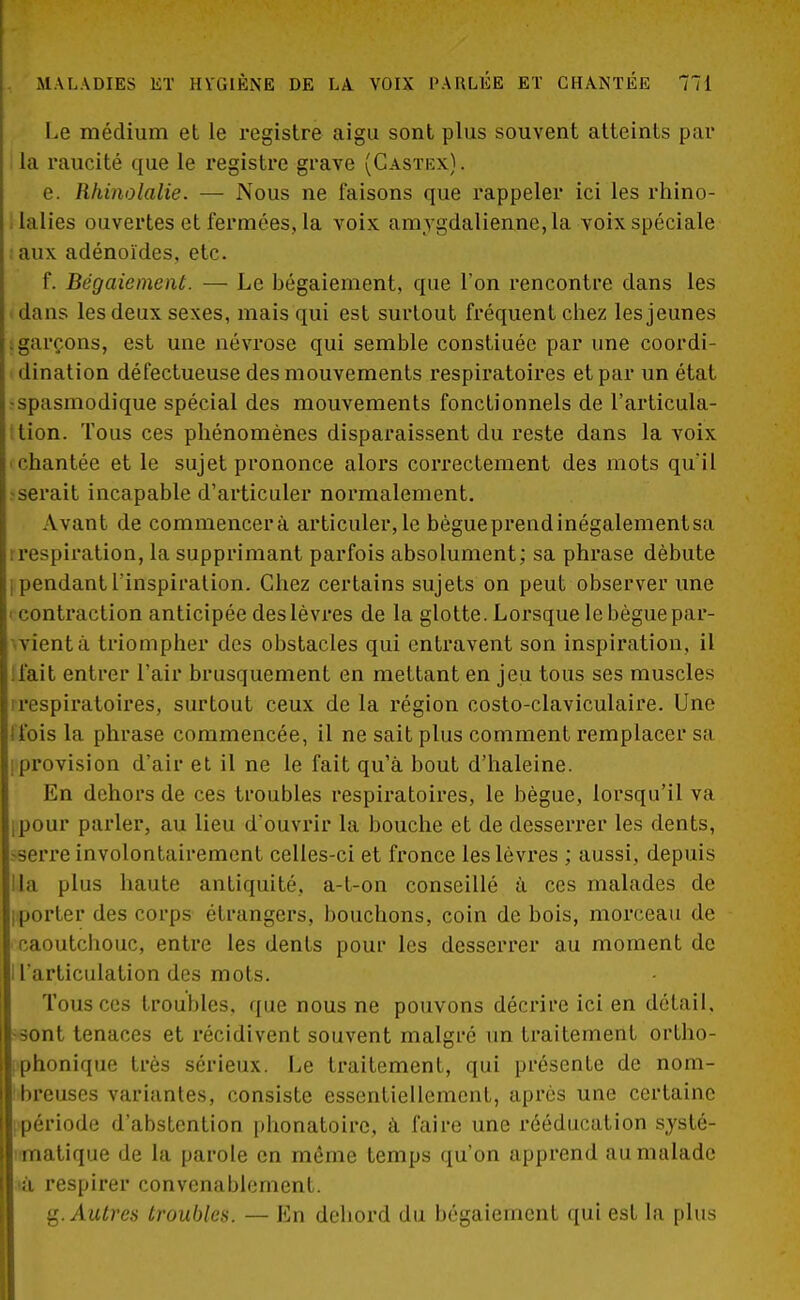 Le médium et le registre aigu sont plus souvent atteints par la raucité que le registre grave (Castex). e. llhinolalie. — Nous ne faisons que rappeler ici les rhino- la lies ouvertes et fermées, la voix amygdalienne,la voix spéciale aux adénoïdes, etc. f. Bégaiement. — Le bégaiement, que l'on rencontre dans les dans les deux sexes, mais qui est surtout fréquent chez les jeunes garçons, est une névrose qui semble constiuéc par une coordi- i dination défectueuse des mouvements respiratoires et par un état spasmodique spécial des mouvements fonctionnels de l'articula- tion. Tous ces phénomènes disparaissent du reste dans la voix 'Chantée et le sujet prononce alors correctement des mots qu'il ^serait incapable d'articuler normalement. Avant de commencera articuler, le bègue prend inégalement sa i respiration, la supprimant parfois absolument; sa phrase débute I pendant l'inspiration. Chez certains sujets on peut observer une i contraction anticipée des lèvres de la glotte. Lorsque le bègue par- vient à triompher des obstacles qui entravent son inspiration, il liait entrer l'air brusquement en mettant en jeu tous ses muscles irespiratoires, surtout ceux de la région costo-claviculaire. Une 1 fois la phrase commencée, il ne sait plus comment remplacer sa [provision d'air et il ne le fait qu'à bout d'haleine. En dehors de ces troubles respiratoires, le bègue, lorsqu'il va ipour parler, au lieu d'ouvrir la bouche et de desserrer les dents, ••serre involontairement celles-ci et fronce les lèvres ; aussi, depuis lia plus haute antiquité, a-t-on conseillé à ces malades de iporter des corps étrangers, bouchons, coin de bois, morceau de caoutchouc, entre les dents pour les desserrer au moment de I l'articulation des mots. Tous ces troubles, que nous ne pouvons décrire ici en détail, -sont tenaces et récidivent souvent malgré un traitement ortho- ! phonique très sérieux. Le traitement, qui présente de nom- breuses variantes, consiste essentiellement, après une certaine période d'abstention phonatoire, à faire une rééducation systé- matique de la parole en môme temps qu'on apprend au malade a respirer convenablement. g. Autres troubles. — En dehord du bégaiement qui est la plus