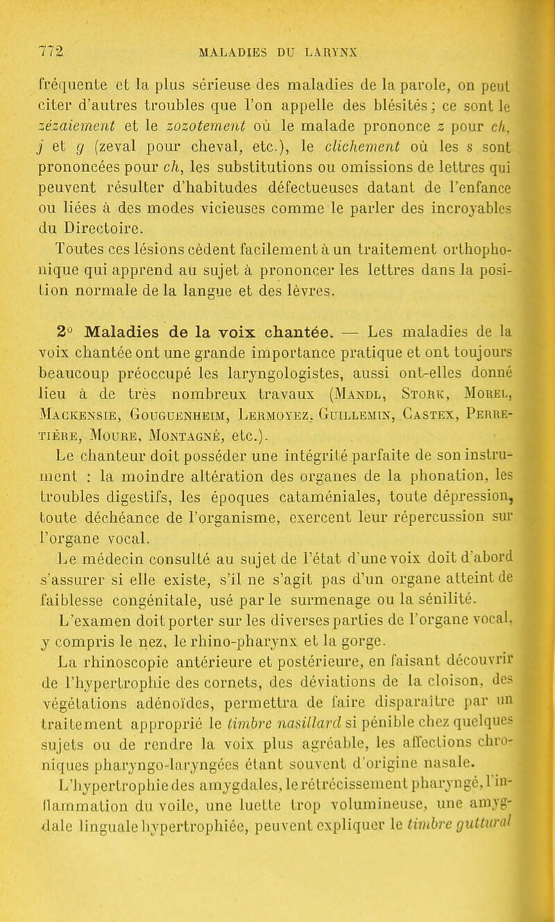 fréquente et la plus sérieuse des maladies de la parole, on peut citer d'autres troubles que l'on appelle des blésités ; ce sont le zézaiement et le zozotement où le malade prononce z pour c/i, j et g (zeval pour cheval, etc.), le clichement où les s sont prononcées pour c/i, les substitutions ou omissions de lettres qui peuvent résulter d'habitudes défectueuses datant de l'enfance ou liées à des modes vicieuses comme le parler des incroyables du Directoire. Toutes ces lésions cèdent facilement à un traitement orthopho- nique qui apprend au sujet à prononcer les lettres dans la posi- tion normale de la langue et des lèvres. 2° Maladies de la voix chantée. — Les maladies de la voix chantée ont une grande importance pratique et ont toujours beaucoup préoccupé les laryngologistes, aussi ont-elles donné lieu à de très nombreux travaux (Mandl, Stork, Morel, Mackensie, Gouguenheim, Lermoyez, G,uillemin, Gastex, Perre- tière, Moure, Montagne, etc.). Le chanteur doit posséder une intégrité parfaite de son instru- ment : la moindre altération des organes de la phonation, les troubles digestifs, les époques cataméniales, toute dépression, toute déchéance de l'organisme, exercent leur répercussion sur l'organe vocal. Le médecin consulté au sujet de l'état d'une voix doit d'abord s'assurer si elle existe, s'il ne s'agit pas d'un organe atteint de faiblesse congénitale, usé par le surmenage ou la sénilité. L'examen doit porter sur les diverses parties de l'organe vocal, y compris le nez, le rhino-pharynx et la gorge. La rhinoscopie antérieure et postérieure, en faisant découvrir de l'hypertrophie des cornets, des déviations de la cloison, des végétations adénoïdes, permettra de faire disparaître par un traitement approprié le timbre nasillard si pénible chez quelques sujets ou de rendre la voix plus agréable, les affections chro- niques pharyngo-laryngées étant souvent d'origine nasale. L'hypertrophie des amygdales, le rétrécissement pharyngé, l'in- flammation du voile, une luette trop volumineuse, une amy#j dalc linguale hypertrophiée, peuvent expliquer le timbre gutiurd