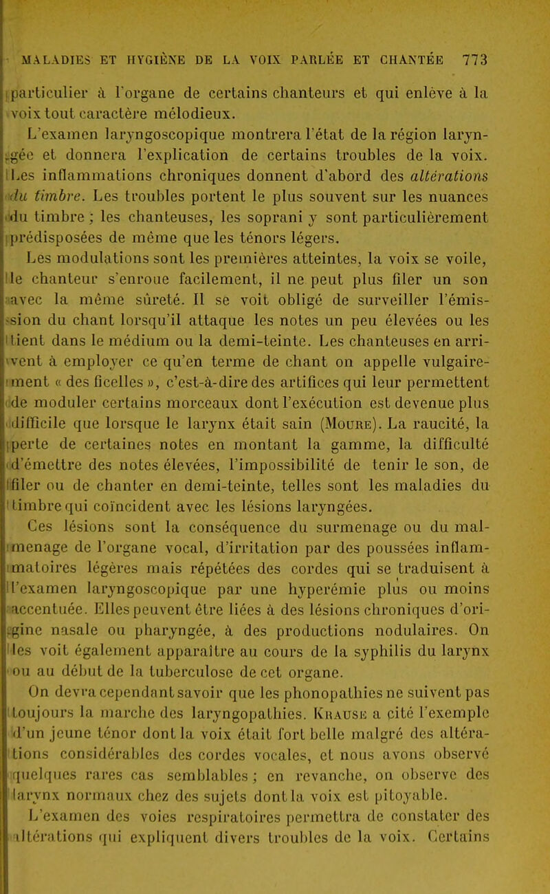 i particulier à l'organe de certains chanteurs et qui enlève à la voix tout caractère mélodieux. L'examen laryngoscopique montrera l'état de la région laryn- gée et donnera l'explication de certains troubles de la voix. iLes inflammations chroniques donnent d'abord des altérations du timbre. Les troubles portent le plus souvent sur les nuances <du timbre ; les chanteuses, les soprani y sont particulièrement prédisposées de même que les ténors légers. Les modulations sont les premières atteintes, la voix se voile, Ile chanteur s'enroue facilement, il ne peut plus filer un son ;iavec la même sûreté. Il se voit obligé de surveiller l'émis- >sion du chant lorsqu'il attaque les notes un peu élevées ou les Uient dans le médium ou la demi-teinte. Les chanteuses en arri- vent à employer ce qu'en terme de chant on appelle vulgaire- iment « des ficelles », c'est-à-dire des artifices qui leur permettent i;de moduler certains morceaux dont l'exécution est devenue plus 'difficile que lorsque le larynx était sain (Moure). La raucité, la iperte de certaines notes en montant la gamme, la difficulté 'd'émettre des notes élevées, l'impossibilité de tenir le son, de l filer ou de chanter en demi-teinte, telles sont les maladies du 'timbrequi coïncident avec les lésions laryngées. Ces lésions sont la conséquence du surmenage ou du mal- iménage de l'organe vocal, d'irritation par des poussées inflam- imatoires légères mais répétées des cordes qui se traduisent à Il'examen laryngoscopique par une hyperémie plus ou moins accentuée. Elles peuvent être liées â des lésions chroniques d'ori- (jgine nasale ou pharyngée, à des productions nodulaires. On Iles voit également apparaître au cours de la syphilis du larynx ••ou au début de la tuberculose de cet organe. On devra cependant savoir que les phonopathiesne suivent pas toujours la marche des laryngopathies. Khaush a cité l'exemple d'un jeune ténor dont la voix était fort belle malgré des altéra- lions considérables des cordes vocales, et nous avons observé quelques rares cas semblables; en revanche, on observe des I larynx normaux chez des sujets dont la voix est pitoyable. L'examen des voies respiratoires permettra de constater des altérations qui expliquent divers troubles de la voix. Certains