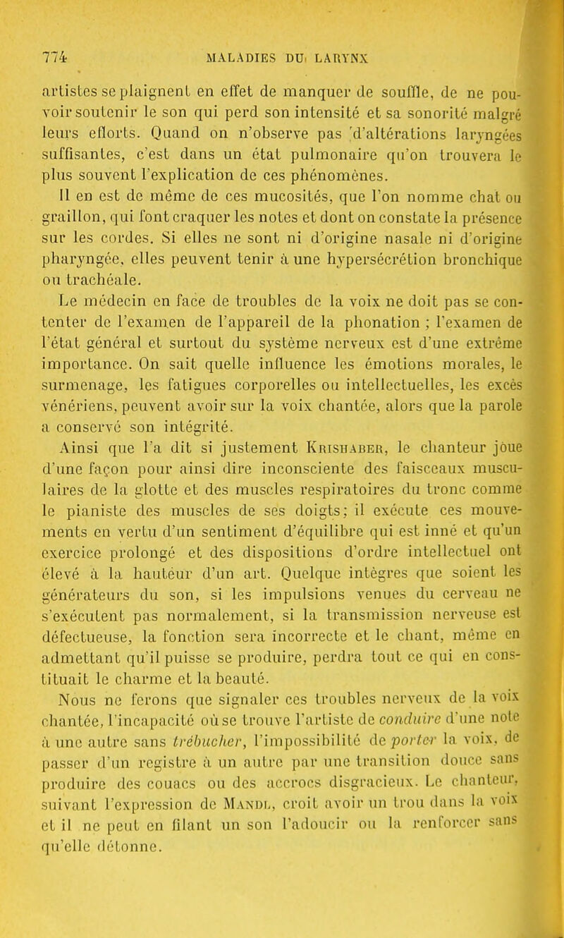 artistes se plaignent en effet de manquer de souffle, de ne pou- voir soutenir le son qui perd son intensité et sa sonorité malgré leurs eflorts. Quand on n'observe pas 'd'altérations laryngées1 suffisantes, c'est dans un état pulmonaire qu'on trouvera le plus souvent l'explication de ces phénomènes. Il en est de même de ces mucosités, que l'on nomme chat ou graillon, qui font craquer les notes et dont on constate la présence sur les cordes. Si elles ne sont ni d'origine nasale ni d'origine pharyngée, elles peuvent tenir à une hypersécrétion bronchique ou trachéale. Le médecin en face de troubles de la voix ne doit pas se con- tenter de l'examen de l'appareil de la phonation ; l'examen de l'état général et surtout du système nerveux est d'une extrême importance. On sait quelle influence les émotions morales, le surmenage, les fatigues corporelles ou intellectuelles, les excès vénériens, peuvent avoir sur la voix chantée, alors que la parole a conservé son intégrité. Ainsi que l'a dit si justement Krishaber, le chanteur joue d'une façon pour ainsi dire inconsciente des faisceaux muscu- laires de la glotte et des muscles respiratoires du tronc comme le pianiste des muscles de ses doigts; il exécute ces mouve- ments en vertu d'un sentiment d'équilibre qui est inné et qu'un exercice prolongé et des dispositions d'ordre intellectuel ont élevé à la hautéur d'un art. Quelque intègres que soient les générateurs du son, si les impulsions venues du cerveau ne s'exécutent pas normalement, si la transmission nerveuse est défectueuse, la fonction sera incorrecte et le chant, même en admettant qu'il puisse se produire, perdra tout ce qui en cons- tituait le charme et la beauté. Nous ne ferons que signaler ces troubles nerveux de la vois chantée, l'incapacité oùse trouve l'artiste de conduire d'une note à une autre sans trébucher, l'impossibilité de porter la voix, de passer d'un registre à un autre par une transition douce sans produire des couacs ou des accrocs disgracieux. Le chanteur, suivant l'expression de Mandl, croit avoir un trou dans la voix et il ne peut en filant un son l'adoucir ou la renforcer sans qu'elle détonne.