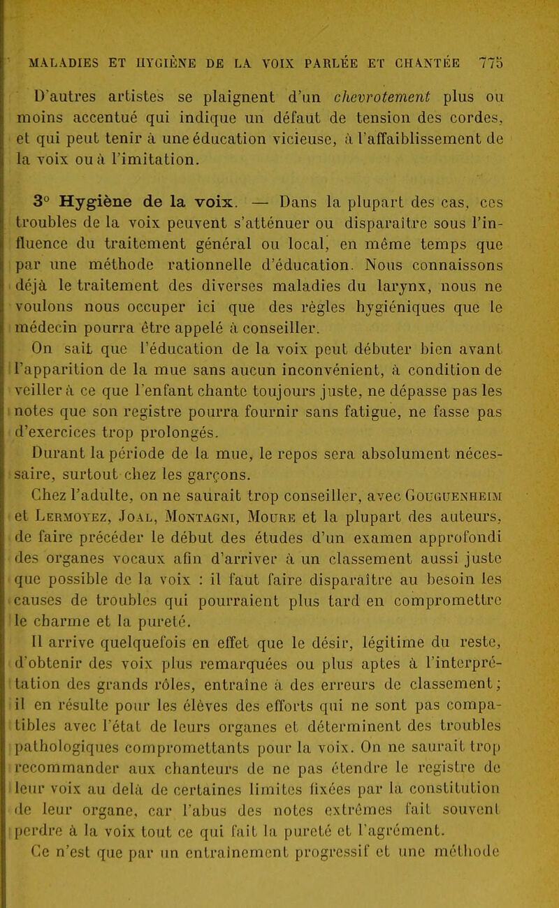 D'autres artistes se plaignent d'un chevrotement plus ou moins accentué qui indique un défaut de tension des cordes, et qui peut tenir à une éducation vicieuse, à l'affaiblissement de h. voix ou à l'imitation. 3° Hygiène de la voix. — Dans la plupart des cas. ces troubles de la voix peuvent s'atténuer ou disparaître sous l'in- fluence du traitement général ou local, en même temps que par une méthode rationnelle d'éducation. Nous connaissons déjà le traitement des diverses maladies du larynx, nous ne voulons nous occuper ici que des règles hygiéniques que le médecin pourra être appelé à conseiller. On sait que l'éducation de la voix peut débuter bien avant l'apparition de la mue sans aucun inconvénient, à condition de veillera ce que l'enfant chante toujours juste, ne dépasse pas les notes que son registre pourra fournir sans fatigue, ne fasse pas d'exercices trop prolongés. Durant la période de la mue, le repos sera absolument néces- saire, surtout chez les garçons. Chez l'adulte, on ne saurait trop conseiller, avec Gouguenheim et Lèrmoyez, Joal, Montagni, Moure et la plupart des auteurs, de faire précéder le début des études d'un examen approfondi des organes vocaux afin d'arriver à un classement aussi juste fUe possible de la voix : il faut faire disparaître au besoin les causes de troubles qui pourraient plus tard en compromettre le charme et la pureté. Il arrive quelquefois en effet que le désir, légitime du reste, d'obtenir des voix plus remarquées ou plus aptes à l'interpré- tation des grands rôles, entraîne à des erreurs de classement; il en résulte pour les élèves des efforts qui ne sont pas compa- tibles avec l'état de leurs organes et déterminent des troubles pathologiques compromettants pour la voix. On ne saurait trop recommander aux chanteurs de ne pas étendre le registre de leur voix au delà de certaines limites fixées par la constitution de leur organe, car l'abus des notes extrêmes fait souvent perdre à la voix tout ce qui fait la pureté et l'agrément. Ce n'est que par un entraînement progressif et une méthode