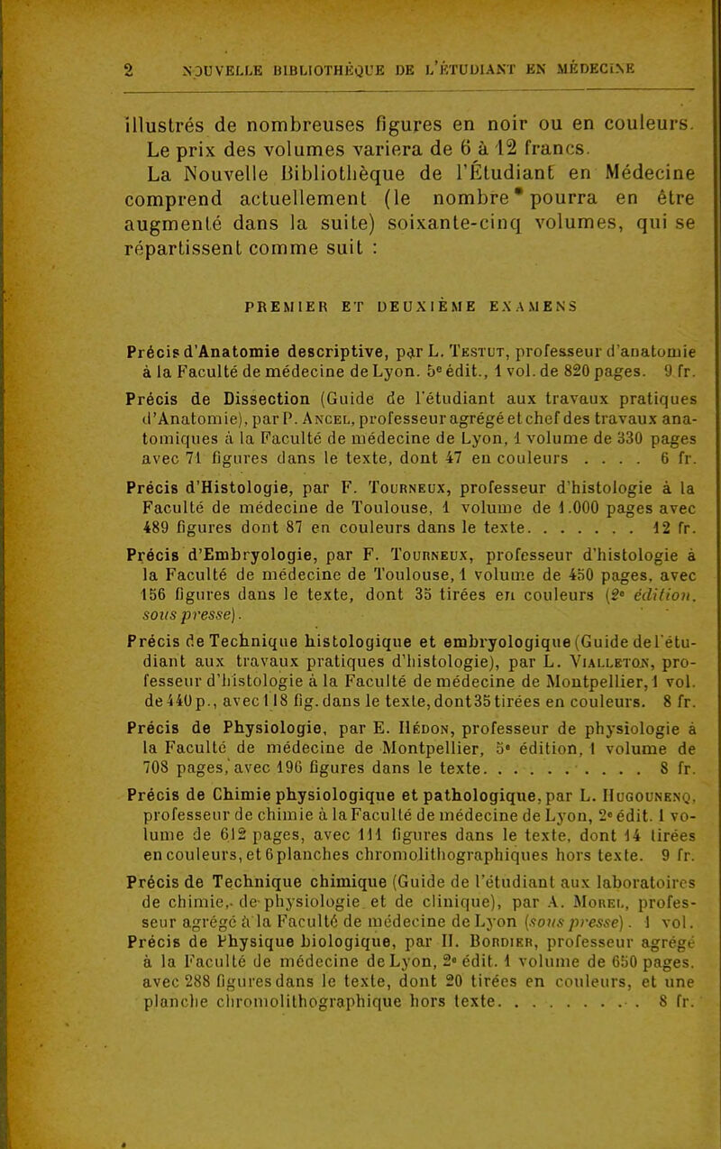 illustrés de nombreuses figures en noir ou en couleurs Le prix des volumes variera de 6 à 12 francs. La Nouvelle Bibliothèque de l'Étudiant en Médecine comprend actuellement (le nombre * pourra en être augmenté dans la suite) soixante-cinq volumes, qui se répartissent comme suit : PREMIER ET DEUXIÈME EXAMENS Précis d'Anatomie descriptive, par L. Testut, professeur d'anatomie à la Faculté de médecine de Lyon. 5e édit., 1 vol. de 820 pages. (J fr. Précis de Dissection (Guide de l'étudiant aux travaux pratiques d'Anatomie), par P. Ancel, professeur agrégé et chef des travaux ana- tomiques à la Faculté de médecine de Lyon, 1 volume de 330 pages avec 71 figures dans le texte, dont 47 en couleurs .... 6 fr. Précis d'Histologie, par F. Tourneux, professeur d'histologie à la Faculté de médecine de Toulouse, 1 volume de 1.000 pages avec 489 figures dont 87 en couleurs dans le texte 12 fr. Précis d'Embryologie, par F. Tourneux, professeur d'histologie à la Faculté de médecine de Toulouse, 1 volume de 450 pages, avec 156 figures dans le texte, dont 35 tirées en couleurs (2e édition. sous presse). Précis de Technique histologique et embryologique (Guide del étu- diant aux travaux pratiques d'histologie), par L. Viali.etox, pro- fesseur d'histologie à la Faculté de médecine de Montpellier, ! vol. de440p., avec! 18 fig.dans le texte,dont35tirées en couleurs. 8 fr. Précis de Physiologie, par E. Hédon, professeur de physiologie à la Faculté de médecine de Montpellier, 5e édition, I volume de 708 pages,'avec 19G figures dans le texte 8 fr. Précis de Chimie physiologique et pathologique, par L. Hugounen.j. professeur de chimie à la Faculté de médecine de Lyon, 2° édit. 1 vo- lume de 612 pages, avec 111 figures dans le texte, dont 14 tirées en couleurs, et 6planches chromolithographiques hors texte. 9 fr. Précis de Technique chimique (Guide de l'étudiant aux laboratoires de chimie,-de-physiologie et de clinique), par A. Mouei., profes- seur agrégé à'la Faculté de médecine de Lyon (sous presse). 1 vol. Précis de Physique biologique, par II. Bordier, professeur agrégé à la Faculté de médecine de Lyon, 2« édit. 1 volume de 650 pages, avec 288 figures dans le texte, dont 20 tirées en couleurs, et une planche chromolithographique hors texte • . 8 fr.