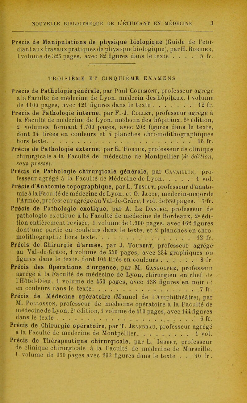 Précis de Manipulations de physique biologique (Guide de l'étu- diant aux travaux pratiques de^physique biologique), par H. Bordier, I volume de 325 pages, avec 82 figures dans le texte .... 5 fr. TROISIEME ET CINQUIÈME EXAMENS Précis de Pathologie générale, par Paul Courmont, professeur agrégé àlaFaculté de médecine de Lyon, médecin des hôpitaux. I volume de 1100 pages, avec 121 figures dans le texte ....... 12 fr. Précis de Pathologie interne, par F.-J. Collet, professeur agrégé à la Faculté de médecine de Lyon, médecin des hôpitaux, 5° édition, 2 volumes formant 1.700 pages, avec 202 figures dans le texte, dont 34 tirées en couleurs et 4 planches chromolithographiques hors texte. 16 fr. Précis de Pathologie externe, par E. Forgue, professeur de clinique chirurgicale à la Faculté de médecine de Montpellier (4° édition, sous presse). Précis de Pathologie chirurgicale générale, par Gavaillon, pro- fesseur agrégé à la Faculté de Médecine de Lyon 1 vol. Précis d'Anatomie topographique, par L. Testut, professeur d'anato- mieàlaFacultédemédecinedeLyon, et O. Jacob, médecin-majorde l'Armée, profess eur agrégé au Val-de-Grâce,l vol. de 550 pages. 7-fr. Précis de Pathologie exotique, par A. Le Dantec, professeur de pathologie exotique à la Faculté de médecine de Bordeaux, 2e édi- tion entièrement revisée, 1 volume de 1.300 pages, avec 162 figures dont'une partie en couleurs dans le texte, et 2 planches en chro- molithographie hors texte. 12 fr. Précis de Chirurgie d'armée, par J. Toubert, professeur agrégé- au Val-de-Grâce, 1 volume de 550 pages, avec 234 graphiques ou figures dans le texte, dont 104 tirés en couleurs ...... 8 fr. Précis des Opérations d'urgence, par M. Gangolpbe, professeur agrégé à la Faculté de médecine de Lyon, chirurgien en chef de l'Hôtel-Dieu, 1 volume de 450 pages, avec 138 figures en noir et en couleurs dans le texte 7 fr. Précis de Médecine opératoire (Manuel de l'Amphithéâtre), par M. Pollosson, professeur de médecine opératoire à la Faculté de médecine de Lyon, 2° édition, 1 volume de 410 pages, avec 144 figures dans le texte 6 fr. Précis de Chirurgie opératoire, par T. Jeanbr vu, professeur agrégé à la Faculté de médecine de Montpellier 1 vol. Précis de Thérapeutique chirurgicale, par L. Imbeht, professeur de clinique chirurgicale à la Faculté de médecine de Marseille, I volume de 050 pages avec 202 figures dans le texte . . 10 fr.