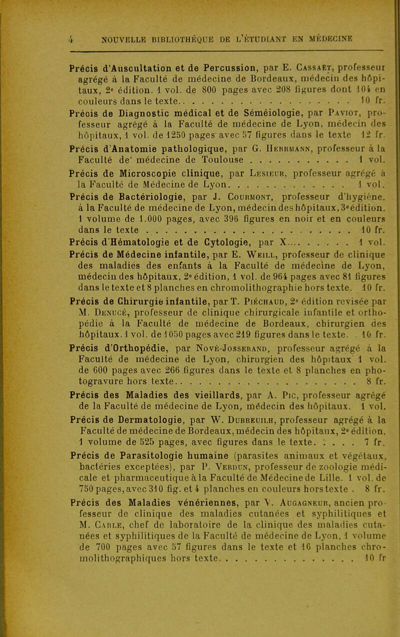 Précis d'Auscultation et de Percussion, par E. CassaEt, professeur agrégé à la Faculté de médecine de Bordeaux, médecin des hôpi- taux, 2» édition. 1 vol. de 800 pages avec 208 figures dont 104 en couleurs clans le texte 10 lï. Préois de Diagnostic médical et de Séméiologie, par Paviot, pro- fesseur agrégé à la Faculté de médecine de Lyon, médecin des hôpitaux, 1 vol. de 1250 pages avec 57 figures daDs le texte 12 fr. Précis d'Anatomie pathologique, par G. Herriiann, professeur à la Faculté de' médecine de Toulouse 1 vol. Précis de Microscopie clinique, par Lesieur, professeur agrégé a la Faculté de Médecine de Lyon ) vol. Précis de Bactériologie, par J. Courmont, professeur d'hygirne. à la Faculté de médecine de Lyon, médecin des hôpitaux, 3«édition. 1 volume de 1.000 pages, avec 396 figures en noir et en couleurs dans le texte 10 fr. Précis d'Hématologie et de Cytologie, par X 1 vol. Précis de Médecine infantile, par E. Weill, professeur de clinique des maladies des enfants à la Faculté de médecine de Lyon, médecin des hôpitaux, 2° édition, 1 vol. de 964 pages avec 81 figures dans le texte et 8 planches en chromolithographie hors texte. 10 fr. Précis de Chirurgie infantile, par T. Piéchaud, 2e édition revisée par M. Denucé, professeur de clinique chirurgicale infantile et ortho- pédie à la Faculté de médecine de Bordeaux, chirurgien des hôpitaux. 1vol. de 1050 pages avec 219 figures dans le texte. 10 fr. Précis d'Orthopédie, par Nové-Josserand, professeur agrégé à la Faculté de médecine de Lyon, chirurgien des hôpitaux 1 vol. de 600 pages avec 266 figures dans le texte et 8 planches en pho- togravure hors texte 8 fr. Précis des Maladies des vieillards, par A. Pic, professeur agrégé de la Faculté de médecine de Lyon, médecin des hôpitaux. 1 vol. Précis de Dermatologie, par W. Dubreuilh, professeur agrégé à la Faculté de médecine de Bordeaux, médecin des hôpitaux, 2° édition. 1 volume de 525 pages, avec figures dans le texte 7 fr. Précis de Parasitologie humaine (parasites animaux et végétaux, bactéries exceptées), par P. Verdun, professeur de zoologie médi- cale et pharmaceutique à la Faculté de Médecine de Lille. 1 vol.de 750 pages, avec 310 fig. et 4 planches en couleurs hors texte . 8 fr. Précis des Maladies vénériennes, par V. Augagneur, ancien pro- fesseur de clinique des maladies cutanées et syphilitiques et M. Carle, chef de laboratoire de la clinique des maladies cuta- nées et syphilitiques de la Faculté de médecine de Lyon, 1 volume de 700 pages avec 57 figures dans le texte et 16 planches chro- molithographiques hors texte 10 fr