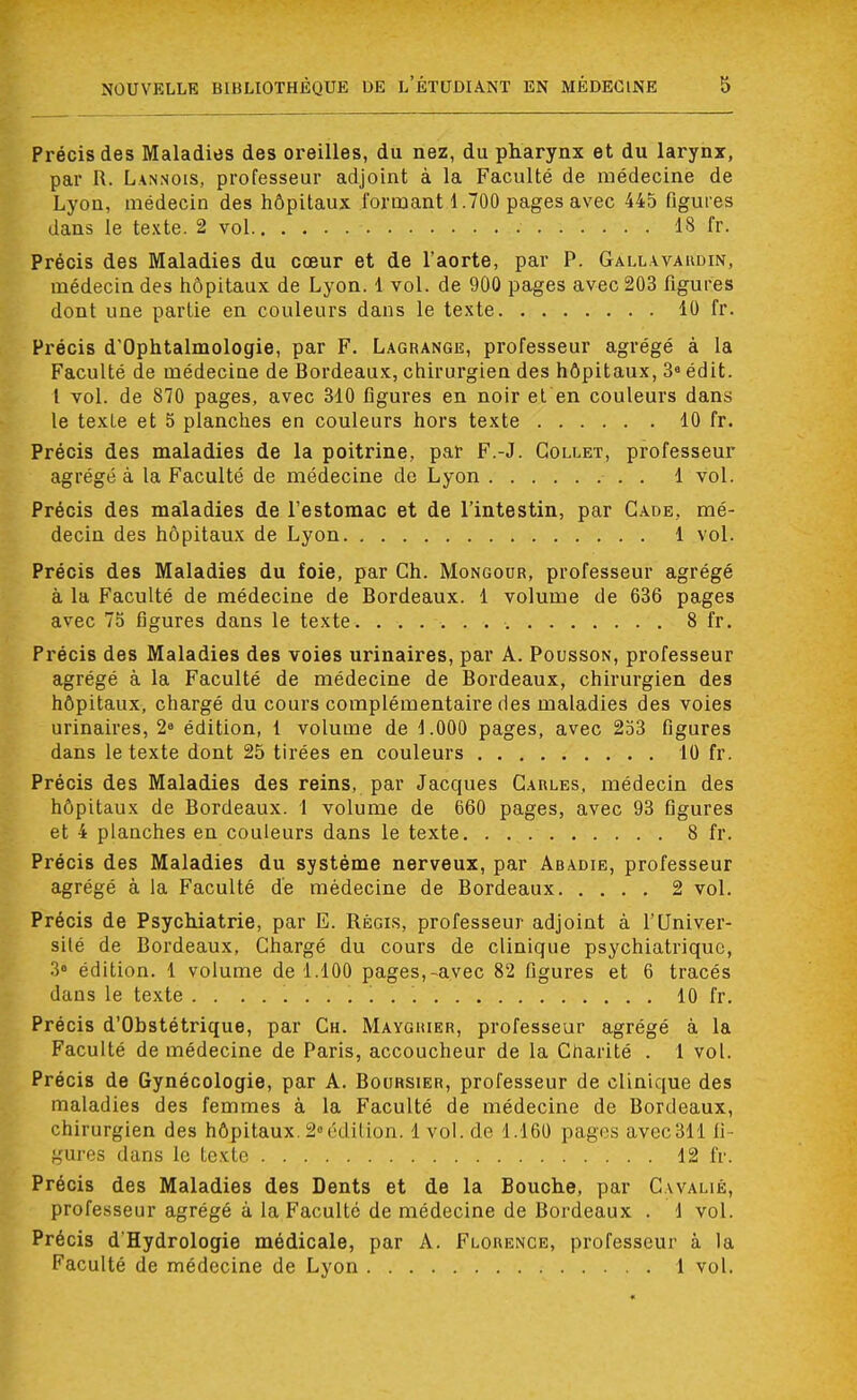 Précis des Maladies des oreilles, du nez, du pharynx et du larynx, par R. Lannois, professeur adjoint à la Faculté de médecine de Lyon, médecin des hôpitaux formant 1.700 pages avec 445 figures dans le texte. 2 vol 1S fr. Précis des Maladies du cœur et de l'aorte, par P. Gallavardin, médecin des hôpitaux de Lyon. 1 vol. de 900 pages avec 203 figures dont une partie en couleurs dans le texte 10 fr. Précis d'Ophtalmologie, par F. Lagrange, professeur agrégé à la Faculté de médecine de Bordeaux, chirurgien des hôpitaux, 3° édit. I vol. de 870 pages, avec 310 figures en noir et en couleurs dans le texLe et 5 planches en couleurs hors texte 10 fr. Précis des maladies de la poitrine, par F.-J. Collet, professeur agrégé à la Faculté de médecine de Lyon ■ . . 1 vol. Précis des maladies de l'estomac et de l'intestin, par Cade, mé- decin des hôpitaux de Lyon 1 vol. Précis des Maladies du foie, par Ch. Mongour, professeur agrégé à la Faculté de médecine de Bordeaux. 1 volume de 636 pages avec 75 figures dans le texte 8 fr. Précis des Maladies des voies urinaires, par A. Pousson, professeur agrégé à la Faculté de médecine de Bordeaux, chirurgien des hôpitaux, chargé du cours complémentaire des maladies des voies urinaires, 2e édition, 1 volume de 1.000 pages, avec 253 figures dans le texte dont 25 tirées en couleurs 10 fr. Précis des Maladies des reins, par Jacques Carles, médecin des hôpitaux de Bordeaux. 1 volume de 660 pages, avec 93 figures et 4 planches en couleurs dans le texte 8 fr. Précis des Maladies du système nerveux, par Abadie, professeur agrégé à la Faculté de médecine de Bordeaux 2 vol. Précis de Psychiatrie, par E. Régis, professeur adjoint à l'Univer- sité de Bordeaux, Chargé du cours de clinique psychiatrique, 3» édition. 1 volume de 1.100 pages,-avec 82 figures et 6 tracés dans le texte . . 10 fr. Précis d'Obstétrique, par Ch. Mayghier, professeur agrégé à la Faculté de médecine de Paris, accoucheur de la Charité . 1 vol. Précis de Gynécologie, par A. Boursier, professeur de clinique des maladies des femmes à la Faculté de médecine de Bordeaux, chirurgien des hôpitaux 2»édition. 1 vol. de 1.160 pages avec311 fi- gures dans le texte 12 fr. Précis des Maladies des Dents et de la Bouche, par C.walié, professeur agrégé à la Faculté de médecine de Bordeaux . 1 vol. Précis d'Hydrologie médicale, par A. Florence, professeur à la Faculté de médecine de Lyon 1 vol.
