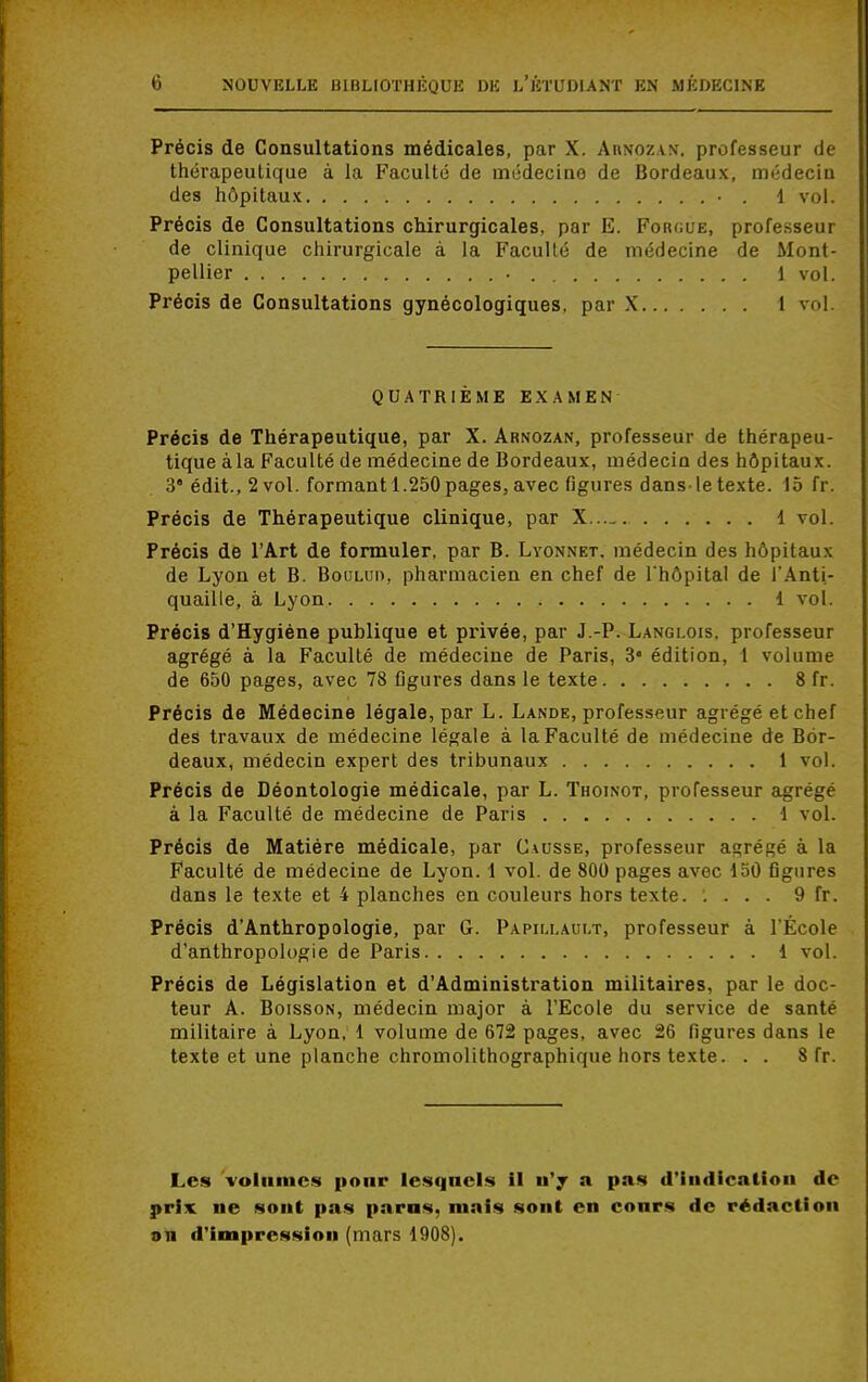Précis de Consultations médicales, par X. Ahnozan. professeur de thérapeutique à la Faculté de médecine de Bordeaux, médecin des hôpitaux • . 1 vol. Précis de Consultations chirurgicales, par E. Fok<;ue, professeur de clinique chirurgicale à la Faculté de médecine de Mont- pellier . . 1 vol. Précis de Consultations gynécologiques, par X 1 vol. QUATRIÈME EXAMEN Précis de Thérapeutique, par X. Arnozan, professeur de thérapeu- tique àla Faculté de médecine de Bordeaux, médecin des hôpitaux. 3 édit., 2vol. formant 1.250pages,avec figures dans letexte. 15 fr. Précis de Thérapeutique clinique, par X 1 vol. Précis de l'Art de formuler, par B. Lyonnet. médecin des hôpitaux de Lyon et B. Boumn, pharmacien en chef de l'hôpital de l'Anti- quaille, à Lyon 1 vol. Précis d'Hygiène publique et privée, par J.-P. L.angi.ois, professeur agrégé à la Faculté de médecine de Paris, 3* édition, 1 volume de 650 pages, avec 78 figures dans le texte 8 fr. Précis de Médecine légale, par L. Lande, professeur agrégé et chef des travaux de médecine légale à la Faculté de médecine de Bor- deaux, médecin expert des tribunaux 1 vol. Précis de Déontologie médicale, par L. Thoinot, professeur agrégé à la Faculté de médecine de Paris 1 vol. Précis de Matière médicale, par Causse, professeur abrégé à la Faculté de médecine de Lyon. 1 vol. de 800 pages avec 150 figures dans le texte et 4 planches en couleurs hors texte. '. . . . 9 fr. Précis d'Anthropologie, par G. Papillault, professeur à l'École d'anthropologie de Paris 1 vol. Précis de Législation et d'Administration militaires, par le doc- teur A. Boisson, médecin major à l'Ecole du service de santé militaire à Lyon, 1 volume de 672 pages, avec 26 figures dans le texte et une planche chromolithographique hors texte. . . 8 fr. Les volumes pour lesquels il n'y a pas d'indication de prix ne sont pas paras, mais sont en cours de rédaction an d'impression (mars 1908).