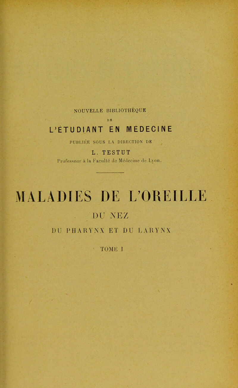 NOUVELLE BIBLIOTHÈQUE DE L'ÉTUDIANT EN MÉDECINE PUBLIÉE SOUS LA DIRECTION DE L. TESTUT Professeur à la Faculté de Médecine de Lyon. MALADIES DE L'OREILLE DU NEZ DU PHARYNX ET DU LARYNX TOMI5 I