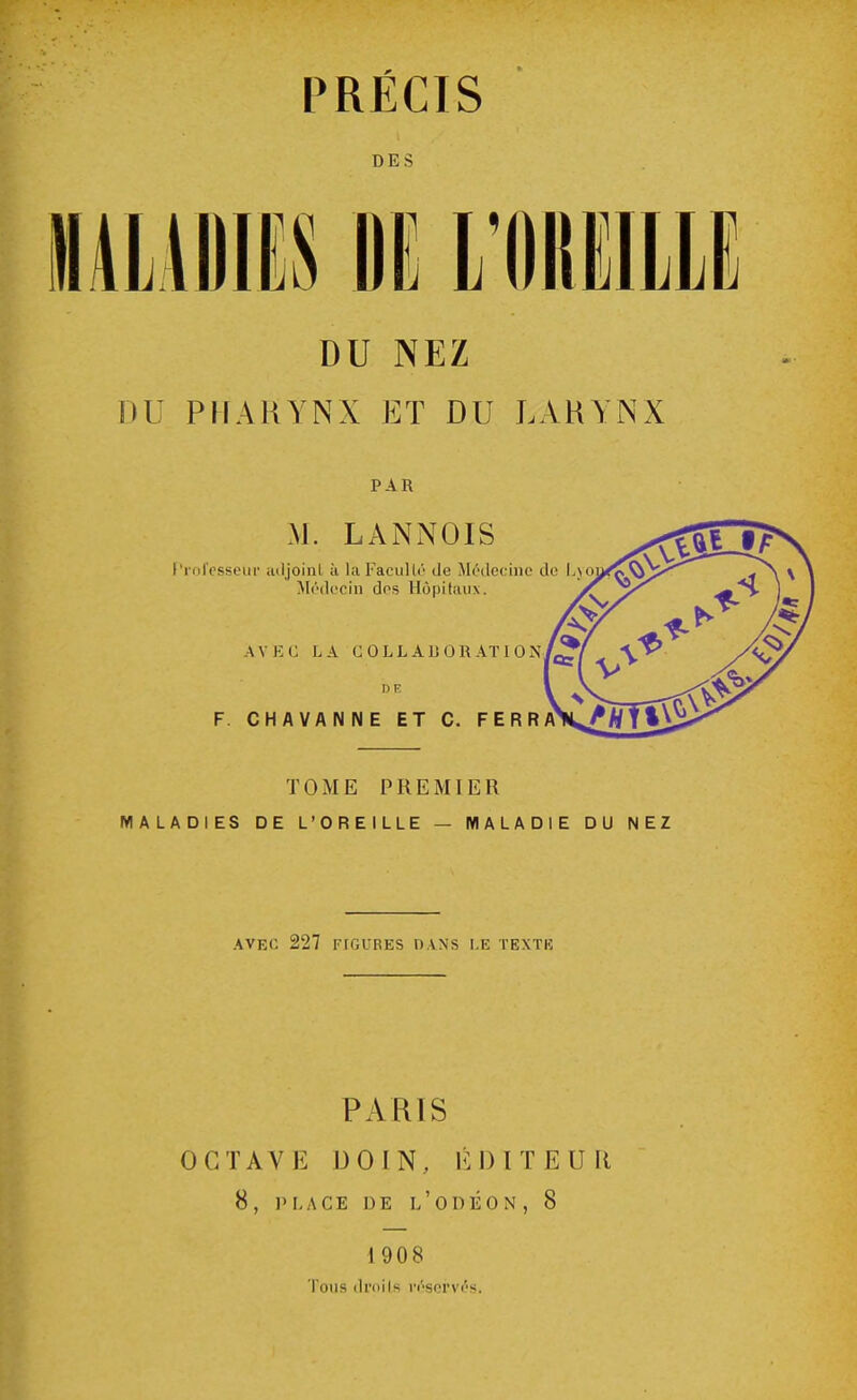 PRÉCIS DES DU NEZ DU PHARYNX ET DU LARYNX PAR M. LANNOIS Professeur adjoint à la Faculté de Médecine de Lyo Médecin dos Hôpitaux. \\ EC LA COLLABORATION DE F. CHAVANNE ET C. FERRA TOME PREMIER MALADIES DE L'OREILLE — MALADIE DU NEZ AVEC 227 FIGURES DANS LE TEXTE PARIS OCTAVE DO IN, ÉDITEUR 8, PLACE DE L'ODÉON , 8 I 908