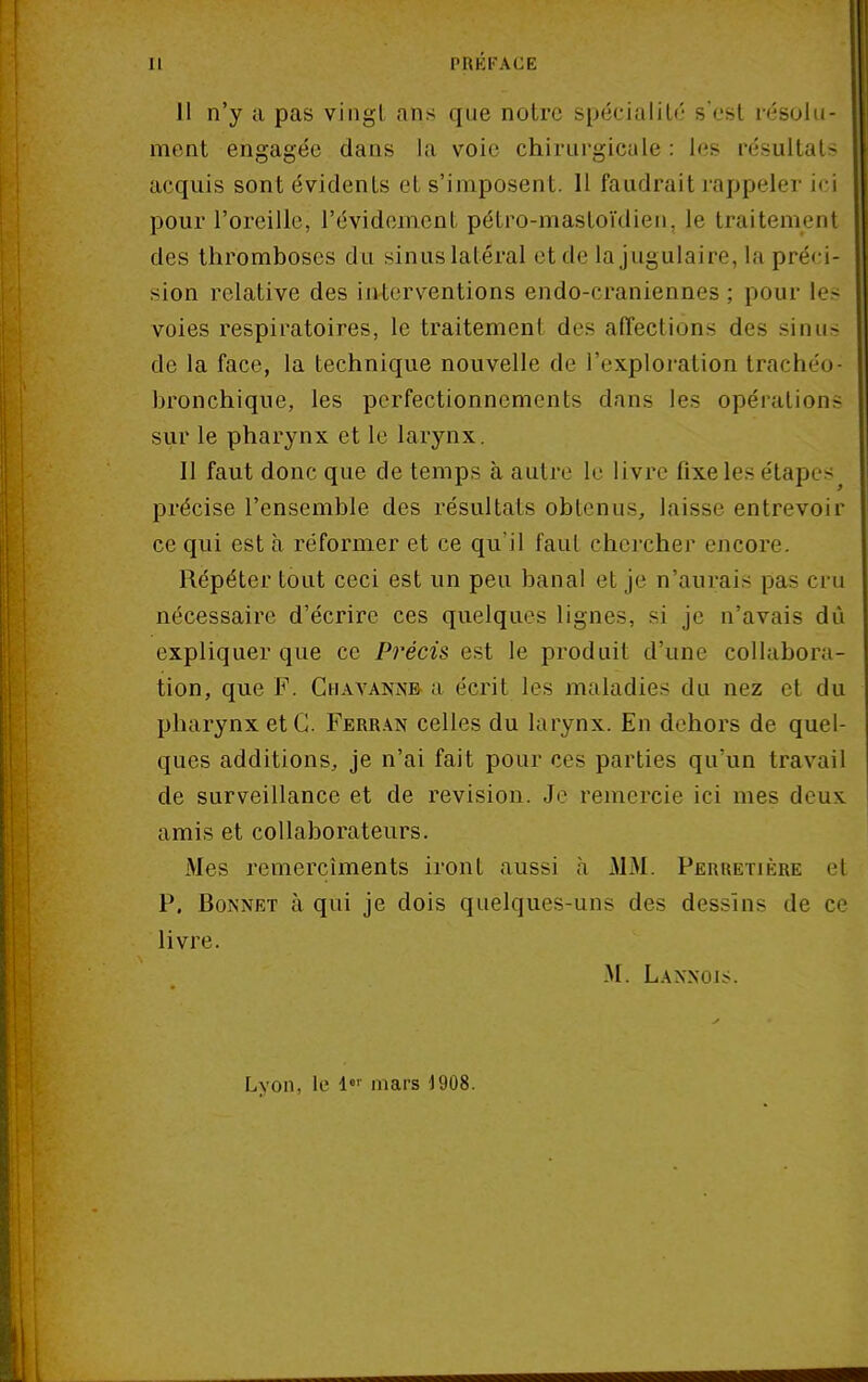 11 n'y a pas vingl ans que notre spécialité s'est résolu- ment engagée dans la voie chirurgicale : les résultats acquis sont évidenLs et s'imposent. Il faudrait rappeler ici pour l'oreille, l'évidement pétro-mastoïdien, le traitement des thromboses du sinus latéral et de la jugulaire, la préci- sion relative des interventions endo-craniennes : pour les voies respiratoires, le traitement des affections des sinus de la face, la technique nouvelle de l'exploration trachéo- bronchique, les perfectionnements dans les opérations sur le pharynx et le larynx. Il faut donc que de temps à autre le livre fixe les étapes précise l'ensemble des résultats obtenus, laisse entrevoir ce qui est à réformer et ce qu'il faut chercher encore Répéter tout ceci est un peu banal et je n'aurais pas cru nécessaire d'écrire ces quelques lignes, si je n'avais dû expliquer que ce Précis est le produit d'une collabora- tion, que F. Chavanne a écrit les maladies du nez et du pharynx et G. Ferran celles du larynx. En dehors de quel- ques additions, je n'ai fait pour ces parties qu'un travail de surveillance et de revision. Je remercie ici mes deux, amis et collaborateurs. Mes remercîments iront aussi à MM. Perretière et P. Bonnet à qui je dois quelques-uns des dessins de ce livre. M. Laxxois. Lyon, le 1er mars 1908.