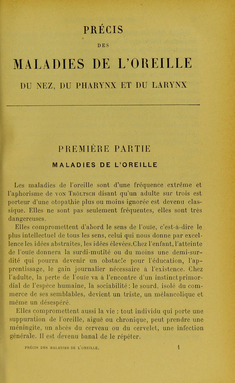 DES MALADIES DE L'OREILLE DU NEZ, DU PHARYNX ET DU LARYNX PREMIÈRE PARTIE MALADIES DE L'OREILLE Les maladies de l'oreille sont d'une fréquence extrême et l'aphorisme de von Trôltsch disant qu'un adulte sur trois est porteur d'une otopathie plus ou moins ignorée est devenu clas- sique. Elles ne sont pas seulement fréquentes, elles sont très dangereuses. Elles compromettent d'abord le sens de l'ouïe, c'est-à-dire le plus intellectuel de tous les sens, celui qui nous donne par excel- lence les idées abstraites, les idées élevées.Chez l'enfant, l'atteinte de l'ouïe donnera la surdi-mutité ou du moins une demi-sur- dité qui pourra devenir un obstacle pour l'éducation, l'ap- prentissage, le gain journalier nécessaire à l'existence. Chez l'adulte, la perte de l'ouïe va à rencontre d'un instinct primor- dial de l'espèce humaine, la sociabilité: le sourd, isolé du com- merce de ses semblables, devient un triste, un mélancolique et même un désespéré. Elles compromettent aussi la vie : tout individu qui porte une suppuration de l'oreille, aiguë ou chronique, peut prendre une méningite, un abcès du cerveau ou du cervelet, une infection générale. 11 est devenu banal de le répéter.