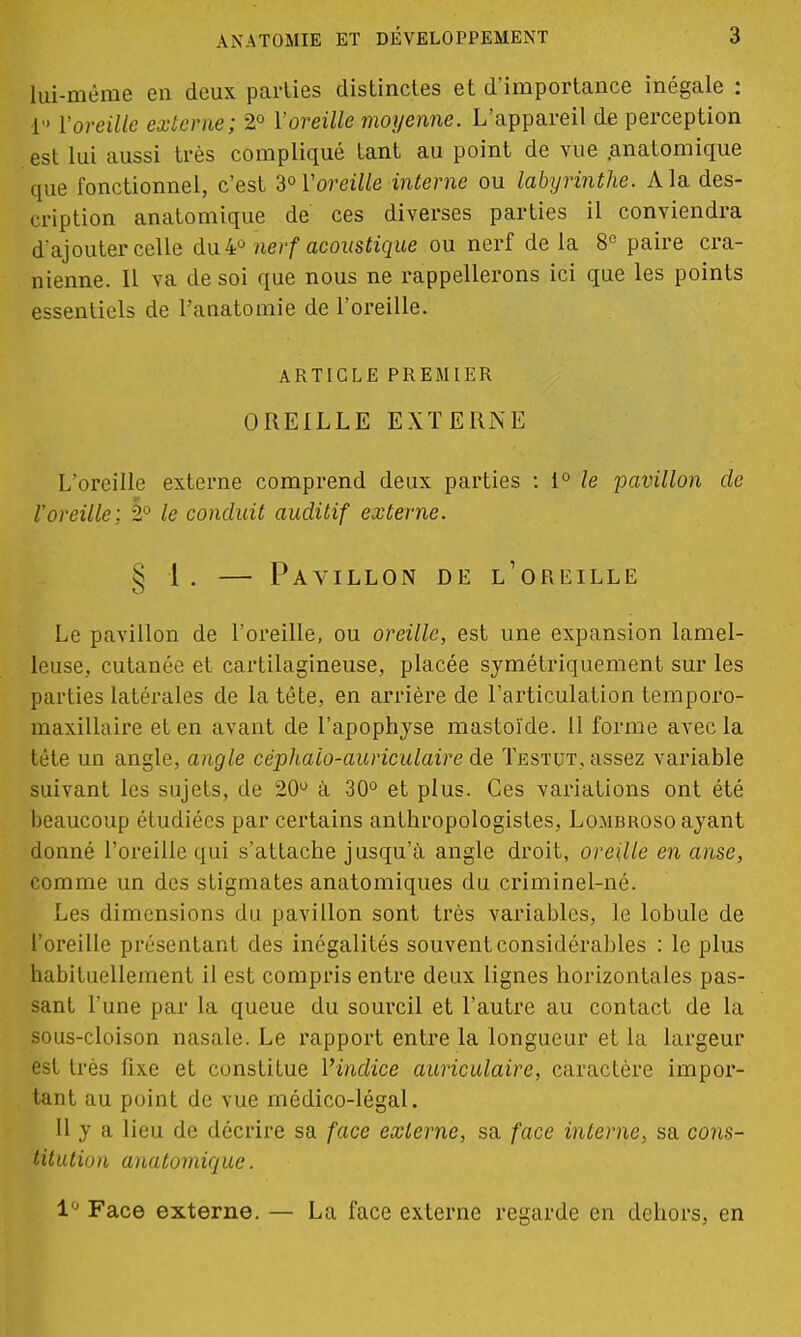 lui-même en deux parties distinctes et d'importance inégale : 1 l'oreille externe; 2° Y oreille moyenne. L'appareil de perception est lui aussi très compliqué tant au point de vue .anatomique que fonctionnel, c'est 3°Voreille interne ou labyrinthe. A la des- cription anatomique de ces diverses parties il conviendra d'ajouter celle du 4° nerf acoustique ou nerf de la 8° paire crâ- nienne. Il va de soi que nous ne rappellerons ici que les points essentiels de Panatomie de l'oreille. ARTICLE PREMIER OREILLE EXTERNE L'oreille externe comprend deux parties : 1° le pavillon de l'oreille; 2° le conduit auditif externe. § 1 . — Pavillon de l'oreille Le pavillon de l'oreille, ou oreille, est une expansion lamel- leuse, cutanée et cartilagineuse, placée symétriquement sur les parties latérales de la tête, en arrière de l'articulation tempor'o- maxillaire et en avant de l'apophyse mastoïde. 11 forme avec la tête un angle, angle céphalo-auriculaire de Testut, assez variable suivant les sujets, de 20u à 30° et plus. Ces variations ont été beaucoup étudiées par certains anthropologistes, Lombroso ayant donné l'oreille qui s'attache jusqu'à angle droit, oreille en anse, comme un des stigmates anatomiques du criminel-né. Les dimensions du pavillon sont très variables, le lobule de l'oreille présentant des inégalités souvent considérables : le plus habituellement il est compris entre deux lignes horizontales pas- sant l'une par la queue du sourcil et l'autre au contact de la sous-cloison nasale. Le rapport entre la longueur et la largeur est très fixe et constitue l'indice auriculaire, caractère impor- tant au point de vue médico-légal. 11 y a lieu de décrire sa face externe, sa face interne, sa cons- titution anatomique. 1° Face externe. — La face externe regarde en dehors, en