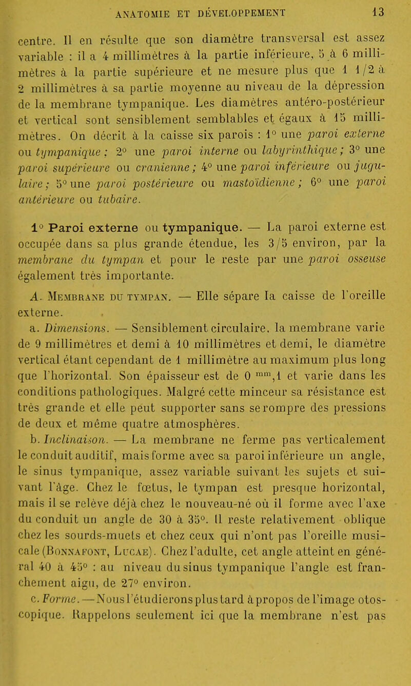 centre. Il en résulte que son diamètre transversal est assez variable : il a 4 millimètres à la partie inférieure, 5 à 6 milli- mètres à la partie supérieure et ne mesure plus que 1 1/2 à 2 millimètres à sa partie moyenne au niveau de la dépression de la membrane tympanique. Les diamètres antéro-postérieur et vertical sont sensiblement semblables et égaux à 15 milli- mètres. On décrit à la caisse six parois : 1° une paroi externe ou tympanique ; 2° une paroi interne ou labyrinthiquc ; 3° une paroi supérieure ou crânienne; 4° une paroi inférieure ou jugu- laire ; 5°une paroi postérieure ou mastoïdienne; 6° une paroi antérieure ou tubaire. 1° Paroi externe ou tympanique. — La paroi externe est occupée dans sa plus grande étendue, les 3/5 environ, par la membrane du tympan et pour le reste par une paroi osseuse également très importante. A. Membrane du tympan. — Elle sépare la caisse de l'oreille externe. a. Dimensions. — Sensiblement circulaire, la membrane varie de 9 millimètres et demi à 10 millimètres et demi, le diamètre vertical étant cependant de 1 millimètre au maximum plus long que l'horizontal. Son épaisseur est de 0 mm,l et varie dans les conditions pathologiques. Malgré cette minceur sa résistance est très grande et elle peut supporter sans se rompre des pressions de deux et même quatre atmosphères. b. Inclinaison. — La membrane ne ferme pas verticalement le conduit auditif, mais forme avec sa paroi inférieure un angle, le sinus tympanique, assez variable suivant les sujets et sui- vant l'âge. Chez le fœtus, le tympan est presque horizontal, mais il se relève déjà chez le nouveau-né où il forme avec l'axe du conduit un angle de 30 à 35°. Il reste relativement oblique chez les sourds-muets et chez ceux qui n'ont pas l'oreille musi- cale (Bonnàfont, Lucae). Chez l'adulte, cet angle atteint en géné- ral +0 à 45° : au niveau du sinus tympanique l'angle est fran- chement aigu, de 27° environ. c. Forme. — Nous l'étudierons plus tard a propos de l'image otos- copique. Rappelons seulement ici que la membrane n'est pas