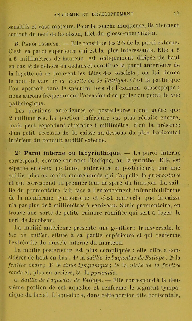 sensitifs et vaso-moteurs. Pour la couche muqueuse, ils viennent surtout du nerf de Jacobson, filet du glosso-pharyngien. B. Paroi osseuse. — Elle constitue les 2/5 de la paroi externe. C'est sa paroi supérieure qui est la plus intéressante. Elle a 5 à 6 millimètres de hauteur, est obliquement dirigée de haut en bas et de dehors en dedans et constitue la paroi antérieure de la logette où se trouvent les tètes des osselets ; on lui donne le nom de mur de la logette ou de Vattiquc. C'est la partie que l'on aperçoit dans le spéculm lors de l'examen otoscopique ; nous aurons fréquemment l'occasion d'en parler au point de vue pathologique. Les portions antérieures et postérieures n'ont guère que 2 millimètres. La portion inférieure est plus réduite encore, mais peut cependant atteindre l millimètre, d'où la présence d'un petit récessus de la caisse au-dessous du plan horizontal inférieur du conduit auditif externe. 2° Paroi interne ou labyrinthique. — La paroi interne correspond, comme son nom l'indique, au labyrinthe. Elle est séparée en deux portions, antérieure et postérieure, par une saillie plus ou moins mamelonnée qui s'appelle le promontoire et qui correspond au premier tour de spire du limaçon. La sail- lie du promontoire fait face à l'enfoncement infundibuliforme de la membrane tympanique et c'est pour cela que la caisse n'a pas plus de2 millimètres à ce niveau. Surle promontoire, on trouve une sorte de petite rainure ramifiée qui sert à loger le nerf de Jacobson. La moitié antérieure présente une gouttière transversale, le bec de cuiller, située à sa partie supérieure et qui renferme l'extrémité du muscle interne du marteau. La moitié postérieure est plus compliquée : elle offre à con- sidérer de haut en bas : 1° la saillie de l'aqueduc deFallope; 2° la fenêtre ovale ; 3° le sinus tympanique ; 4° la niche de la fenêtre ronde et, plus en arrière, 5° la.pyramide. a. Saillie de Vaqueduc de Fallope. — Elle correspond à la deu- xième portion de cet aqueduc et renferme le segment tympa- nique du facial. L'aqueduc a, dans cette portion dite horizontale,