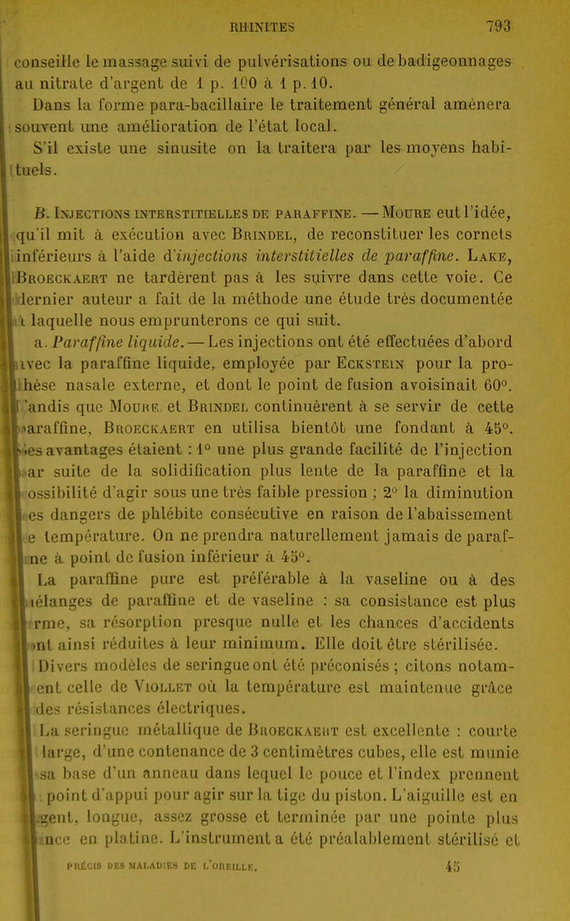 conseille le massage suivi de pulvérisations ou de badigeonnages au nitrate d'argent de 1 p. 100 à 1 p. 10. Dans la forme para-bacillaire le traitement général amènera souvent une amélioration de l'état local. S'il existe une sinusite on la traitera par les moyens habi- tuels. B. Injections interstitielles de paraffine. —Moure eut l'idée, qu'il mit à exécution avec Brindel, de reconstituer les cornets (inférieurs à l'aide d'injections interstitielles de paraffine. Lake, IBroeckaert ne tardèrent pas à les suivre dans cette voie. Ce lidernier auteur a fait de la méthode une étude très documentée \ laquelle nous emprunterons ce qui suit. a. Paraffine liquide. — Les injections ont été effectuées d'abord ivec la paraffine liquide, employée par Eckstein pour la pro- thèse nasale externe, et dont le point de fusion avoisinait 60°. {Tandis que Moukf, et Brindel continuèrent à se servir de cette luaraffine, Broeckaert en utilisa bientôt une fondant à 45°. I'.es avantages étaient : 1° une plus grande facilité de l'injection jl. ar suite de la solidification plus lente de la paraffine et la I ossibilité d'agir sous une très faible pression ; 2° la diminution lices dangers de phlébite consécutive en raison de l'abaissement Ile température. On ne prendra naturellement jamais de paraf- lline à point de fusion inférieur à 45°. II La paraffine pure est préférable à la vaseline ou à des lliélanges de paraffine et de vaseline : sa consistance est plus llrrme, sa résorption presque nulle et les chances d'accidents «•■ml ainsi réduites à leur minimum. Elle doit être stérilisée. Il Divers modèles de seringue ont été préconisés ; citons notam- II' ent celle de Viollet où la température est maintenue grâce || des résistances électriques. Il La seringue métallique de Buoeckaeht est excellente : courte large, d'une contenance de 3 centimètres cubes, elle est munie H*sa base d'un anneau dans lequel le pouce et l'index prennent M point d'appui pour agir sur la tige du piston. L'aiguille est en H.gent. longue, assez grosse et terminée par une pointe plus «née en platine. L'instrumenta été préalablement stérilisé et PIIECI8 DES MALADIES DE l'oREILLK. 45