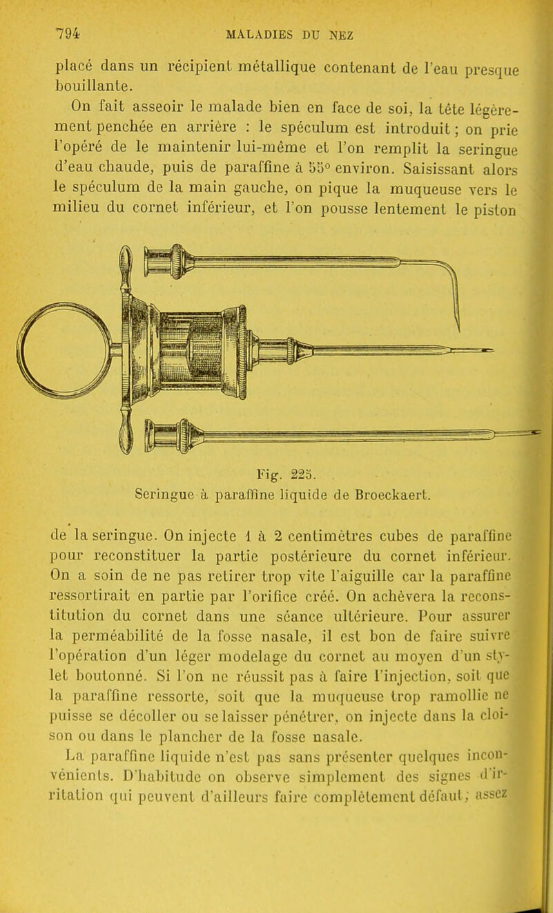 placé dans un récipient métallique contenant de l'eau presque bouillante. On fait asseoir le malade bien en face de soi, la tête légère- ment penchée en arrière : le spéculum est introduit ; on prie l'opéré de le maintenir lui-même et l'on remplit la seringue d'eau chaude, puis de paraffine à 55° environ. Saisissant alors le spéculum de la main gauche, on pique la muqueuse vers le milieu du cornet inférieur, et l'on pousse lentement le piston Fig. 22b. . Seringue à paraffine liquide de Broeckaert. de la seringue. On injecte 1 à 2 centimètres cubes de paraffine pour reconstituer la partie postérieure du cornet inférieur. On a soin de ne pas retirer trop vite l'aiguille car la paraffine ressortirait en partie par l'orifice créé. On achèvera la recons- titution du cornet dans une séance ultérieure. Pour assurer la perméabilité de la fosse nasale, il est bon de faire suivre l'opération d'un léger modelage du cornet au moyen d'un styi let boutonné. Si l'on ne réussit pas à faire l'injection, soit que la paraffine ressorte, soit que la muqueuse trop ramollie ne puisse se décoller ou se laisser pénétrer, on injecte dans la cloi- son ou dans le plancher de la fosse nasale. La paraffine liquide n'est pas sans présenter quelques incon- vénients. D'habitude on observe simplement des signes d'ir- ritation qui peuvent d'ailleurs faire complètement défaut; assetf