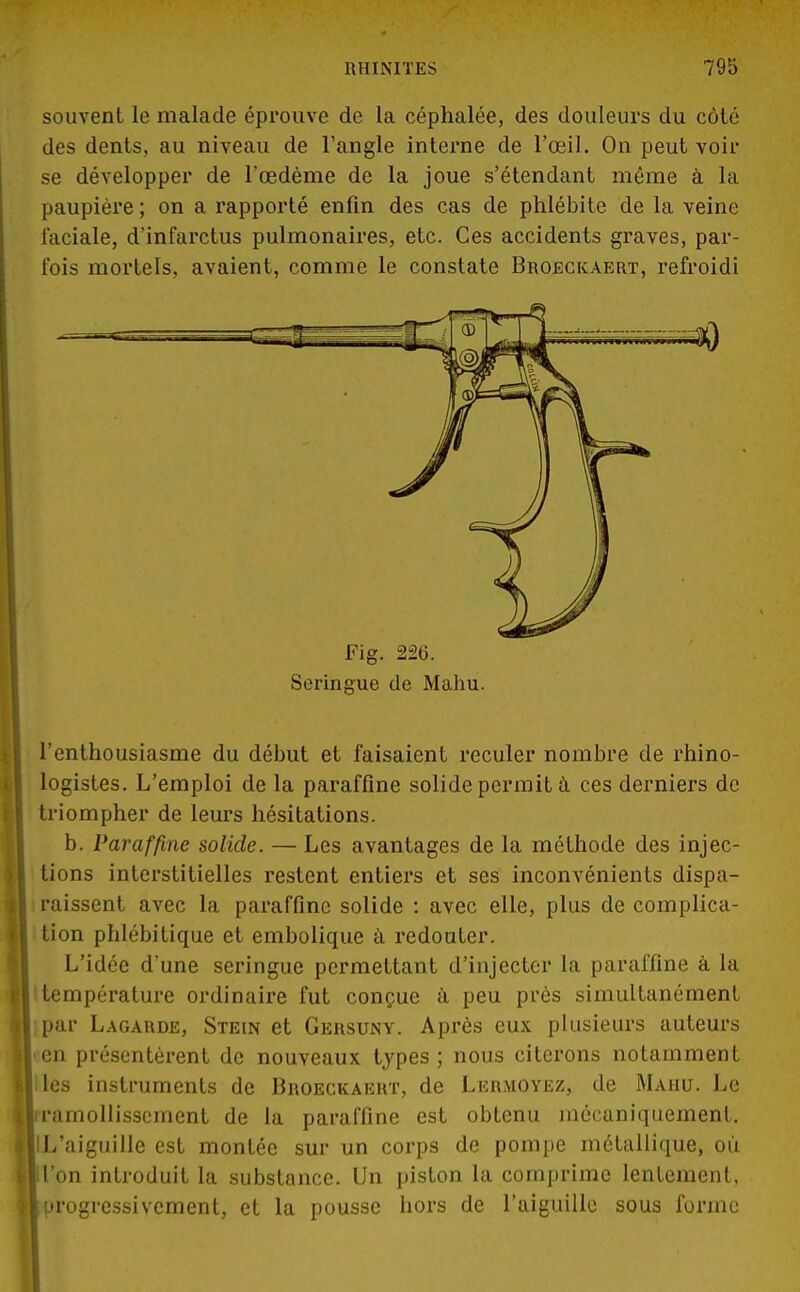 souvent le malade éprouve de la céphalée, des douleurs du côté des dents, au niveau de l'angle interne de l'œil. On peut voir se développer de l'œdème de la joue s'étendant môme à la paupière ; on a rapporté enfin des cas de phlébite de la veine faciale, d'infarctus pulmonaires, etc. Ces accidents graves, par- fois mortels, avaient, comme le constate Broeckaert, refroidi Fig. 226. Seringue de Mahu. l'enthousiasme du début et faisaient reculer nombre de rhino- logistes. L'emploi de la paraffine solide permit à ces derniers de triompher de leurs hésitations. b. Paraffine solide. — Les avantages de la méthode des injec- tions interstitielles restent entiers et ses inconvénients dispa- raissent avec la paraffine solide : avec elle, plus de complica- tion phlébitique et embolique à redouter. L'idée d'une seringue permettant d'injecter la paraffine à la température ordinaire fut conçue à peu près simultanément par Lagarde, Stein et Gersuny. Après eux plusieurs auteurs • en présentèrent de nouveaux types ; nous citerons notamment Iles instruments de Broeckaert, de Lermoyez, de Mahu. Le liramollissement de la paraffine est obtenu mécaniquement. IlL'aiguille est montée sur un corps de pompe métallique, où ll'on introduit la substance. Un piston la comprime lentement, 1 progressivement, et la pousse hors de l'aiguille sous forme