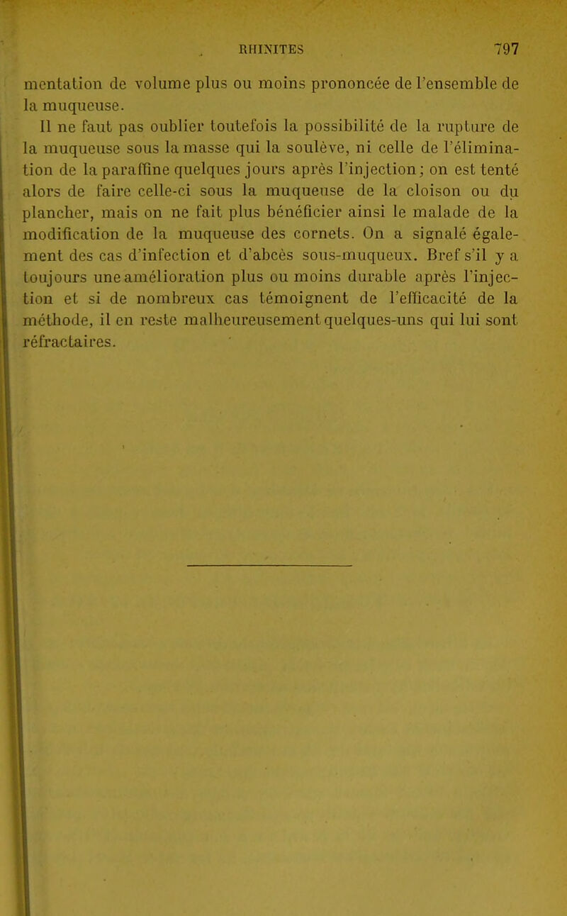 mcntation de volume plus ou moins prononcée de l'ensemble de la muqueuse. Il ne faut pas oublier toutefois la possibilité de la rupture de la muqueuse sous la masse qui la soulève, ni celle de l'élimina- tion de la paraffine quelques jours après l'injection ; on est tenté alors de faire celle-ci sous la muqueuse de la cloison ou du plancher, mais on ne fait plus bénéficier ainsi le malade de la modification de la muqueuse des cornets. On a signalé égale- ment des cas d'infection et d'abcès sous-muqueux. Bref s'il y a toujours une amélioration plus ou moins durable après l'injec- tion et si de nombreux cas témoignent de l'efficacité de la méthode, il en reste malheureusement quelques-uns qui lui sont réfractaires.