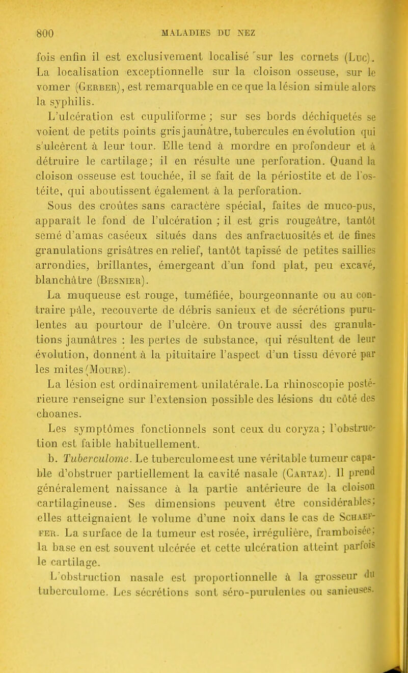 fois enfin il est exclusivement localisé'sur les cornets (Luc). La localisation exceptionnelle sur la cloison osseuse, sur le vomer (Gerber), est remarquable en ce que la lésion simule alors la syphilis. L'ulcération est cupuliforme; sur ses bords déchiquetés se voient de petits points gris jaunâtre, tubercules en évolution qui s'ulcèrent à leur tour. Elle tend à mordre en profondeur et b détruire le cartilage; il en résulte une perforation. Quand la cloison osseuse est touchée, il se fait de la périostite et de l'os- téite, qui aboutissent également à la perforation. Sous des croûtes sans caractère spécial, faites de muco-pus, apparaît le fond de l'ulcération ; il est gris rougeàtre, tantôt semé d'amas caséeux situés dans des anfractuosités et de fines granulations grisâtres en relief, tantôt tapissé de petites sailli.*- arrondies, brillantes, émergeant d'un fond plat, peu excav/, blanchâtre (Besnier). La muqueuse est rouge, tuméfiée, bourgeonnante ou au con- traire pâle, recouverte de débris sanieux et de sécrétions puru- lentes au pourtour de l'ulcère. On trouve aussi des granula- tions jaunâtres : les pertes de substance, qui résultent de leur évolution, donnent à la pituitaire l'aspect d'un tissu dévoré par les mites (Moure). La lésion est ordinairement unilatérale. La rhinoscopie posté- rieure renseigne sur l'extension possible des lésions du coté des choanes. Les symptômes fonctionnels sont ceux du coryza; l'obstruc- tion est faible habituellement. b. Tubcrculome. Le tuberculomeest une véritable tumeur capa- ble d'obstruer partiellement la cavité nasale (Gartaz). 11 prend généralement naissance à la partie antérieure de la cloison cartilagineuse. Ses dimensions peuvent être considérables; elles atteignaient le volume d'une noix dans le cas de Schaki- fer. La surface de la tumeur est rosée, irrégulière, framboise^ la base en est souvent ulcérée et celte ulcération atteint parfois le cartilage. L'obstruction nasale est proportionnelle à la grosseur 'l'1 tubcrculome. Les sécrétions sont séro-purulcntcs ou sanieu9es;