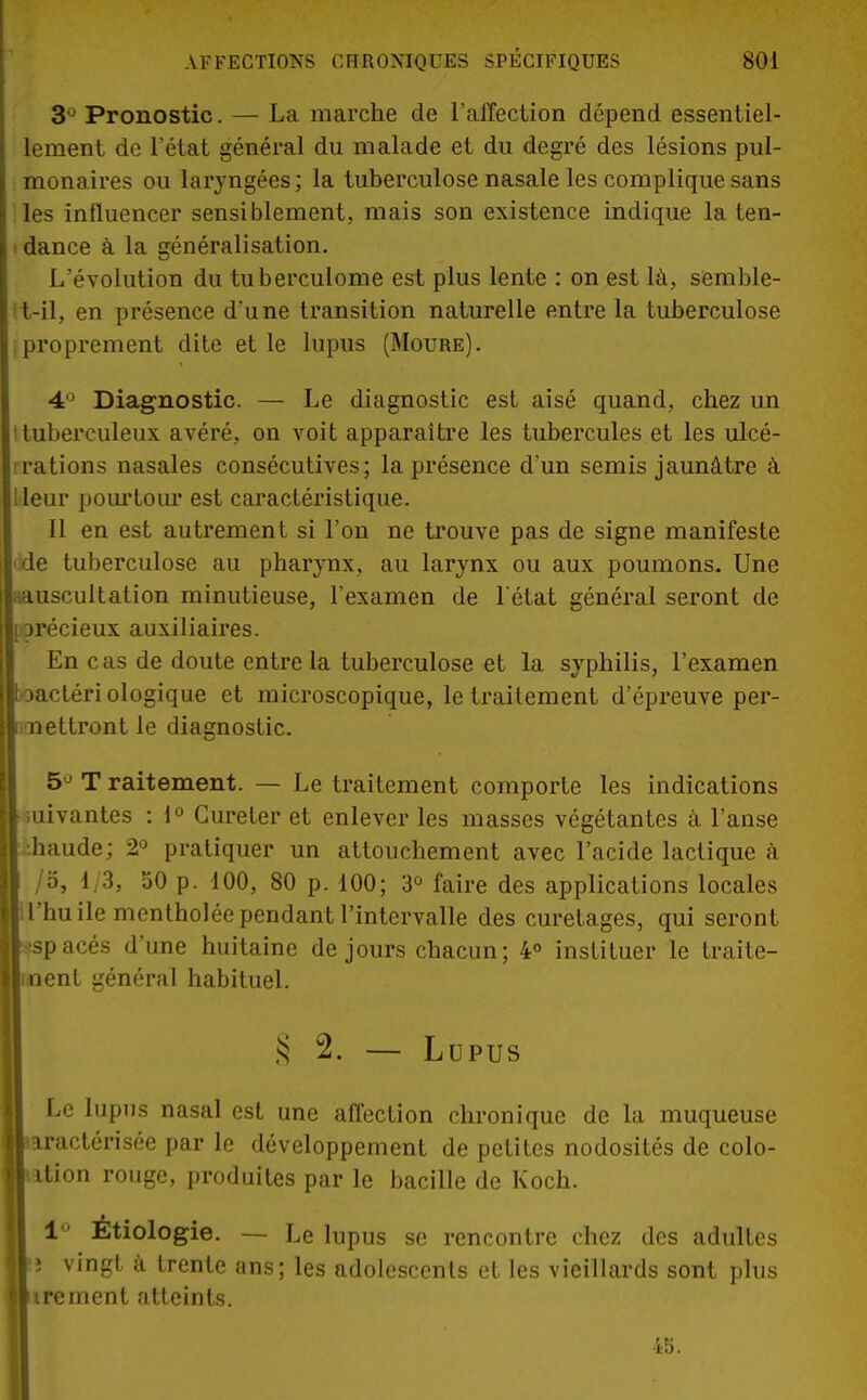 3J Pronostic. — La marche de l'affection dépend essentiel- lement de l'état général du malade et du degré des lésions pul- monaires ou laryngées; la tuberculose nasale les complique sans les influencer sensiblement, mais son existence indique la ten- dance à la généralisation. L'évolution du tuberculome est plus lente : on est là, semble- t-il, en présence d'une transition naturelle entre la tuberculose proprement dite et le lupus (Moure). 4° Diagnostic. — Le diagnostic est aisé quand, chez un Ituberculeux avéré, on voit apparaître les tubercules et les ulcé- rations nasales consécutives; la présence d'un semis jaunâtre à leur pourtour est caractéristique. Il en est autrement si l'on ne trouve pas de signe manifeste de tuberculose au pharynx, au larynx ou aux poumons. Une aauscultation minutieuse, l'examen de l'état général seront de précieux auxiliaires. En cas de doute entre la tuberculose et la syphilis, l'examen I oactéri ologique et microscopique, le traitement d'épreuve per- mettront le diagnostic. 5Ù T raitement. — Le traitement comporte les indications suivantes : 1° Cureter et enlever les masses végétantes à l'anse [■.haude; 2° pratiquer un attouchement avec l'acide lactique à /o, 1/3, 50 p. 100, 80 p. 100; 3° faire des applicati ons locales 1 l'huile mentholée pendant l'intervalle des curetages, qui seront espacés d'une huitaine de jours chacun; 4° instituer le traite- îent général habituel. § 2. — Lupus Le lupus nasal est une affection chronique de la muqueuse kractérisée par le développement de petites nodosités de colo- [ ition rouge, produites par le bacille de Koch. 1 Étiologie. — Le lupus se rencontre chez des adultes ; vingt à trente ans; les adolescents et les vieillards sont plus ktrement atteints. 45.