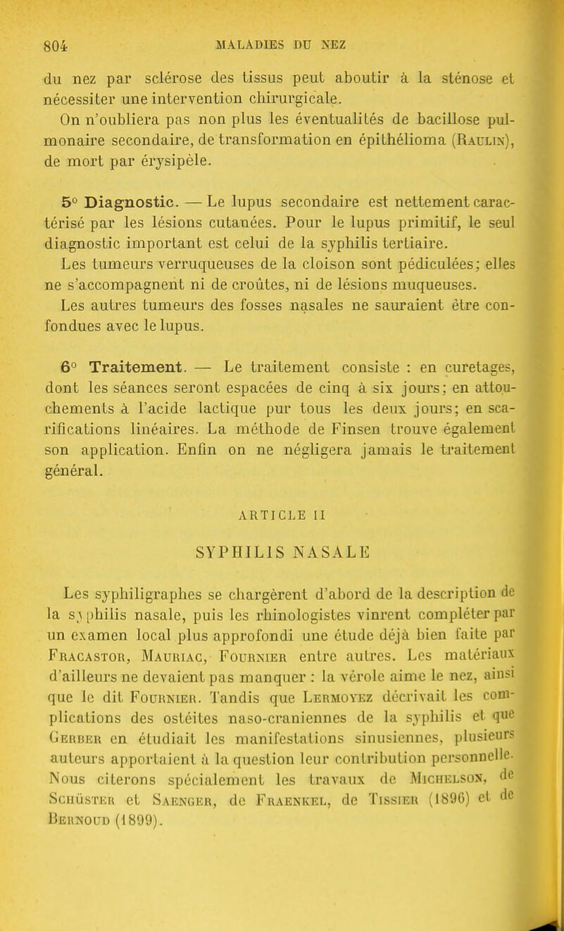 du nez par sclérose des tissus peut aboutir à la sténose et nécessiter une intervention chirurgicale. On n'oubliera pas non plus les éventualités de bacillose pul- monaire secondaire, de transformation en épithélioma (Raulix), de mort par érysipèle. 5° Diagnostic. —Le lupus secondaire est nettement carac- térisé par les lésions cutanées. Pour le lupus primitif, le seul diagnostic important est celui de la syphilis tertiaire. Les tumeurs verruqueuses de la cloison sont pédiculées; elles ne s'accompagnent ni de croûtes, ni de lésions muqueuses. Les autres tumeurs des fosses nasales ne sauraient être con- fondues avec le lupus. 6° Traitement. — Le traitement consiste : en curetages, dont les séances seront espacées de cinq à six jours; en attou- chements à l'acide lactique pur tous les deux jours; en sca- rifications linéaires. La méthode de Finsen trouve également son application. Enfin on ne négligera jamais le traitement général. ARTICLE II SYPHILIS NASALE Les syphiligraphes se chargèrent d'abord de la description de la s \ philis nasale, puis les rhinologistes vinrent compléter par un examen local plus approfondi une étude déjà bien faite par Fracastor, Mauriac, Fournier entre autres. Les matériaux d'ailleurs ne devaient pas manquer : la vérole aime le nez, ainsi que le dit Fournier. Tandis que Lermoyez décrivait les com- plications des ostéites naso-craniennes de la syphilis et qno Gerber en étudiait les manifestations sinusiennes, plusieurs auteurs apportaient à la question leur contribution personnelle- Nous citerons spécialement les travaux de Michelson, de ScuùsTEn et Saenger, de Fraenkel, de Tissier (1896) et de Behnoud (1899).
