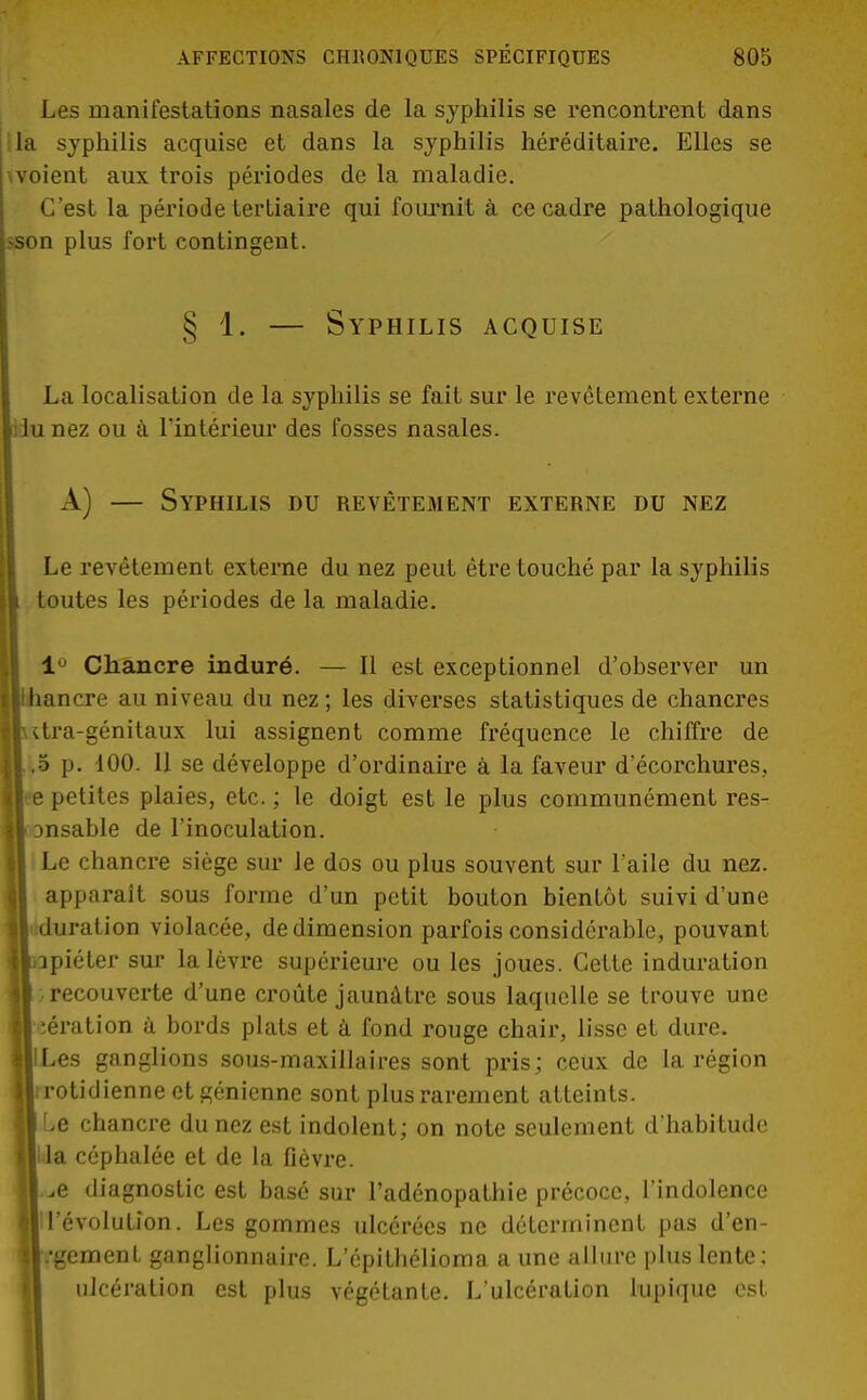 Les manifestations nasales de la syphilis se rencontrent dans lia syphilis acquise et dans la syphilis héréditaire. Elles se woient aux trois périodes de la maladie. C'est la période tertiaire qui fournit à ce cadre pathologique >son plus fort contingent. § 1. — Syphilis acquise La localisation de la syphilis se fait sur le revêtement externe iiunez ou à l'intérieur des fosses nasales. A) — Syphilis du revêtement externe du nez Le revêtement externe du nez peut être touché par la syphilis toutes les périodes de la maladie. 1° Chancre induré. — Il est exceptionnel d'observer un îancre au niveau du nez ; les diverses statistiques de chancres iitra-génitaux lui assignent comme fréquence le chiffre de |.,5 p. 100. 11 se développe d'ordinaire à la faveur d'écorchures, petites plaies, etc. ; le doigt est le plus communément res- msable de l'inoculation. | Le chancre siège sur le dos ou plus souvent sur l'aile du nez. apparaît sous forme d'un petit bouton bientôt suivi d'une duration violacée, de dimension parfois considérable, pouvant jipiéter sur la lèvre supérieure ou les joues. Cette induration recouverte d'une croûte jaunâtre sous laquelle se trouve une aération à bords plats et à fond rouge chair, lisse et dure. IILes ganglions sous-maxillaires sont pris; ceux de la région jirotidienne et génienne sont plus rarement atteints. Le chancre du nez est indolent; on note seulement d'habitude Il la céphalée et de la fièvre. j „e diagnostic est basé sur l'adénopathie précoce, l'indolence Il'évolution. Les gommes ulcérées ne déterminent pas d'en- |/gement ganglionnaire. L'épithélioma a une allure plus lente; ulcération est plus végétante. L'ulcération lupique est