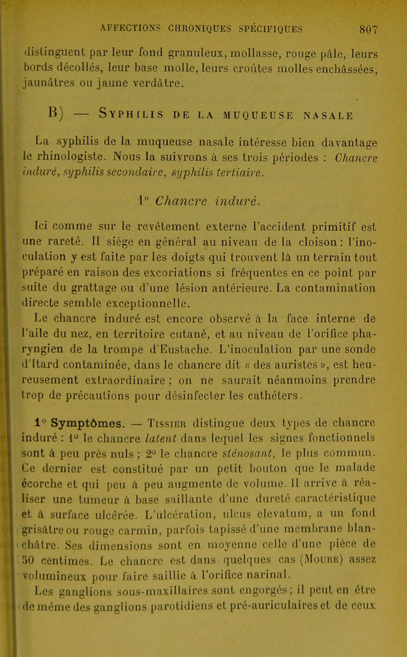 distinguent par leur fond granuleux, mollasse, rouge pâle, leurs bords décollés, leur base molle, leurs croûtes molles enchâssées, jaunâtres ou jaune verdâtre. B) — Syphilis de la muqueuse nasale La syphilis de la muqueuse nasale intéresse bien davantage le rhinologiste. Nous la suivrons à ses trois périodes : Chancre induré, syphilis secondaire, syphilis tertiaire. 1° Chancre induré. Ici comme sur le revêtement externe l'accident primitif est une rareté. Il siège en général au niveau de la cloison : l'ino- culation y est faite par les doigts qui trouvent là un terrain tout préparé en raison des excoriations si fréquentes en ce point par suite du grattage ou d'une lésion antérieure. La contamination directe semble exceptionnelle. Le chancre induré est encore observé à la face interne de l'aile du nez, en territoire cutané, et au niveau de l'orifice pha- ryngien de la trompe d'Eustache. L'inoculation par une sonde d'Itard contaminée, dans le chancre dit « des auristes », est heu- reusement extraordinaire ; on ne saurait néanmoins prendre trop de précautions pour désinfecter les cathéters. 1° Symptômes. — Tissieh distingue deux types de chancre induré : 1° le chancre latent dans lequel les signes fonctionnels sont à peu près nuls; 2° le chancre slénosant, le plus commun. Ce dernier est constitué par un petit bouton que le malade écorche et qui peu à peu augmente de volume. 11 arrive à réa- liser une tumeur à base saillante d'une dureté caractéristique et à. surface ulcérée. L'ulcération, ulcus clevatum, a un fond grisâtre ou rouge carmin, parfois tapissé d'une membrane blan- châtre. Ses dimensions sont en moyenne celle d'une pièce de 50 centimes. Le chancre est dans quelques cas (Mouue) assez volumineux pour faire saillie à l'orifice narinal. Les ganglions sous-maxillaires sont engorgés; il peut en être de même des ganglions parotidiens et pré-auriculaires et de ceux