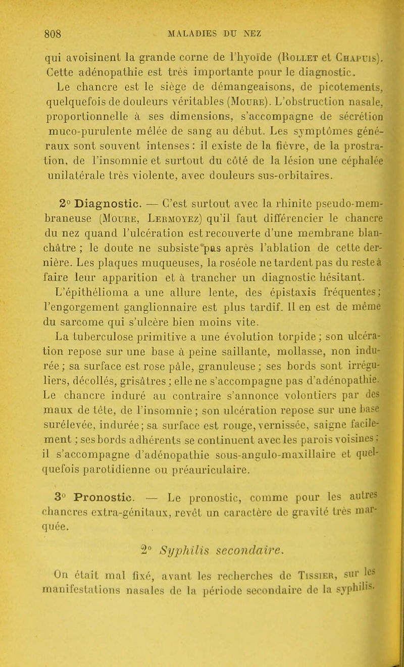 qui avoisinenl la grande corne de l'hyoïde (Rollet et Chapuis). Celte adénopathie est très importante pour le diagnostic. Le chancre est le siège de démangeaisons, de picotements, quelquefois de douleurs véritables (Moure). L'obstruction nasale, proportionnelle à ses dimensions, s'accompagne de sécrétion muco-purulente mêlée de sang au début. Les symptômes géné- raux sont souvent intenses : il existe de la fièvre, de la prostra- tion, de l'insomnie et surtout du côté de la lésion une céphalée unilatérale très violente, avec douleurs sus-orbitaires. 2° Diagnostic. — C'est surtout avec la rhinite pseudo-mem- braneuse (Moure, Lermoyez) qu'il faut différencier le chancre du nez quand l'ulcération est recouverte d'une membrane blan- châtre ; le doute ne subsisteras après l'ablation de cette der- nière. Les plaques muqueuses, la roséole ne tardent pas du reste à faire leur apparition et à trancher un diagnostic hésitant. L'épithélioma a une allure lente, des épistaxis fréquente? : l'engorgement ganglionnaire est plus tardif. Il en est de même du sarcome qui s'ulcère bien moins vite. La tuberculose primitive a une évolution torpide; son ulcéra- tion repose sur une base à peine saillante, mollasse, non indu- rée; sa surface est rose pâle, granuleuse ; ses bords sont irrégu- liers, décollés, grisâtres ; elle ne s'accompagne pas d'adénopatliie. Le chancre induré au contraire s'annonce volontiers par des maux de tête, de l'insomnie ; son ulcération repose sur une base surélevée, indurée; sa surface est rouge, vernissée, saigne facile- ment ; ses bords adhérents se continuent avec les parois voisines ; il s'accompagne d'adénopathie sous-angulo-maxillaire et quel- quefois parotidienne ou préauriculaire. 3° Pronostic. — Le pronostic, comme pour les autres chancres extra-génitaux, revêt un caractère de gravité très mar- quée. 2° Syphilis secondaire. On était mal fixé, avant les recherches de Tissier, sur les manifestations nasales de la période secondaire de la syphilis-