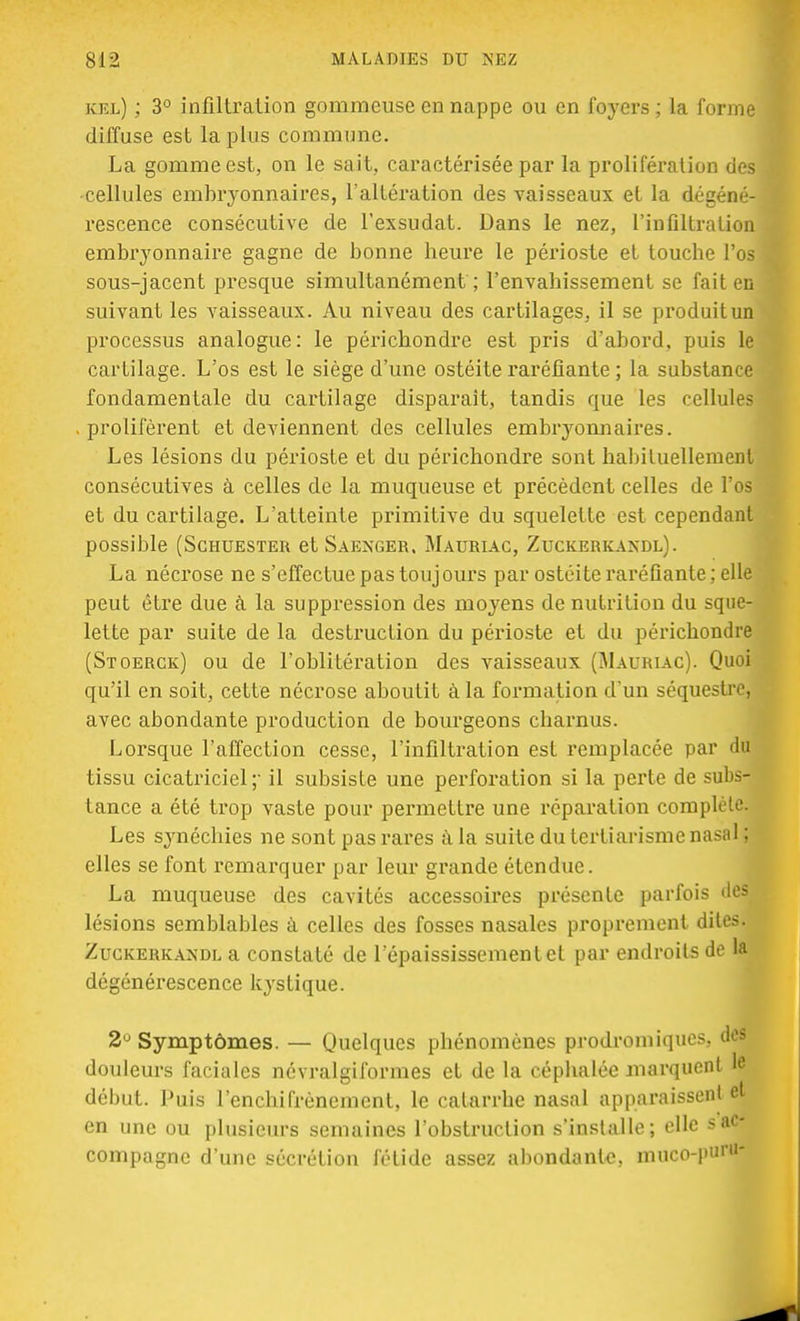 kel) ; 3° infiltration gommeuse en nappe ou en foyers ; la forme diffuse est la plus commune. La gomme est, on le sait, caractérisée par la prolifération des -cellules embryonnaires, l'altération des vaisseaux et la dégéné- rescence consécutive de l'exsudat. Dans le nez, l'infiltration embryonnaire gagne de bonne heure le périoste et touche l'os sous-jacent presque simultanément ; l'envahissement se fait en suivant les vaisseaux. Au niveau des cartilages, il se produit un processus analogue: le périchondre est pris d'abord, puis le cartilage. L'os est le siège d'une ostéite raréfiante ; la substance fondamentale du cartilage disparait, tandis que les cellules . prolifèrent et deviennent des cellules embryonnaires. Les lésions du périoste et du périchondre sont habituellement consécutives à celles de la muqueuse et précèdent celles de l'os et du cartilage. L'atteinte primitive du squelette est cependant possible (Schuester et Saenger. Mauriac, Zuckerkaxdl). La nécrose ne s'effectue pas toujours par ostéite raréfiante; elle peut être due à la suppression des moyens de nutrition du sque- lette par suite de la destruction du périoste et du périchondre (Stoerck) ou de l'oblitération des vaisseaux (Mauriac). Quoi qu'il en soit, cette nécrose aboutit à la formation d'un séquestre, avec abondante production de bourgeons charnus. Lorsque l'affection cesse, l'infiltration est remplacée par du tissu cicatriciel;- il subsiste une perforation si la perte de subs- tance a été trop vaste pour permettre une réparation complète. Les synéchies ne sont pas rares à la suite du terfiarisme nasal ; elles se font remarquer par leur grande étendue. La muqueuse des cavités accessoires présente parfois des lésions semblables à celles des fosses nasales proprement dites. Zuckerkandl a constaté de l'épaississementel par endroits de la dégénérescence kystique. 2° Symptômes. — Quelques phénomènes prodromiques, des douleurs faciales névralgiformes et de la céphalée marquent le début. Puis l'enchifrènement, le catarrhe nasal apparaissent et en une ou plusieurs semaines l'obstruction s'installe; elle s ac- compagne d'une sécrétion fétide assez abondante, muco-puru-