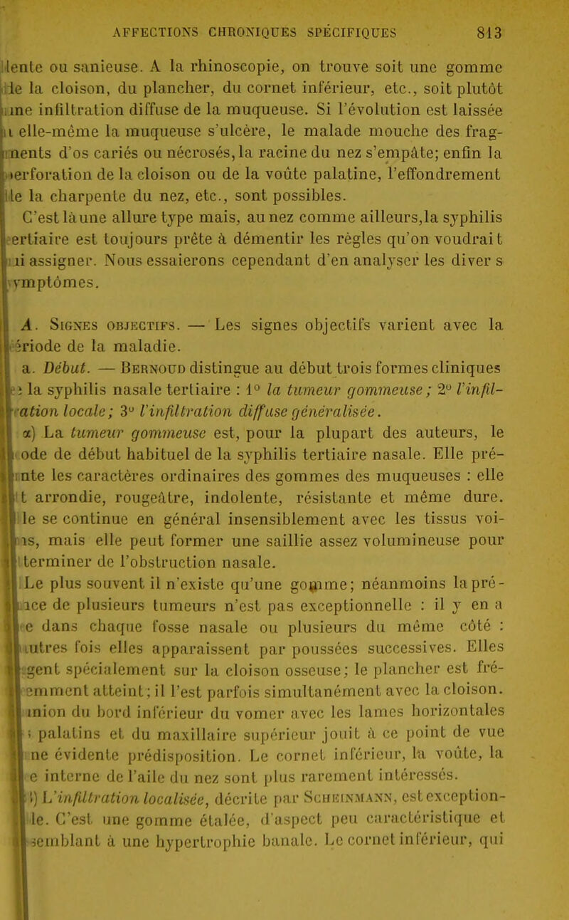 •lente ou sanieuse. A la rhinoscopie, on trouve soit une gomme die la cloison, du plancher, du cornet inférieur, etc., soit plutôt ane infiltration diffuse de la muqueuse. Si l'évolution est laissée ii elle-même la muqueuse s'ulcère, le malade mouche des frag- ments d'os cariés ou nécrosés, la racine du nez s'empâte; enfin la perforation de la cloison ou de la voûte palatine, l'effondrement lie la charpente du nez, etc., sont possibles. C'est là une allure type mais, au nez comme ailleurs,la syphilis tertiaire est toujours prête à démentir les règles qu'on voudrai t ni assigner. Nous essaierons cependant d'en analyser les divers \vmptômes. A. Signes objectifs. — Les signes objectifs varient avec la • triode de la maladie. a. Début. —Bernoud distingue au début trois formes cliniques » la syphilis nasale tertiaire : 1° la tumeur gommeuse ; 2° Vinfil- ■ ation locale; 3U l'infiltration diffuse généralisée. a) La tumeur gommeuse est, pour la plupart des auteurs, le ode de début habituel de la syphilis tertiaire nasale. Elle prê- tante les caractères ordinaires des gommes des muqueuses : elle it arrondie, rougeâtre, indolente, résistante et même dure, lit le se continue en général insensiblement avec les tissus voi- lliis, mais elle peut former une saillie assez volumineuse pour Il terminer de l'obstruction nasale. ||<Le plus souvent il n'existe qu'une gomme; néanmoins la pré- ■lace de plusieurs tumeurs n'est pas exceptionnelle : il y en a lie dans chaque fosse nasale ou plusieurs du même côté : ■liutres fois elles apparaissent par poussées successives. Elles |l-gent spécialement sur la cloison osseuse; le plancher est fré- II emment atteint ; il l'est parfois simultanément avec la cloison. Il inion du bord inférieur du vomer avec les lames horizontales ||; palatins et du maxillaire supérieur jouit à ce point de vue || ne évidente prédisposition. Le cornet inférieur, la voûte, la l e interne de l'aile du nez sont plus rarement intéressés. »!) L'infiltration localisée, décrite par Scheinmann, estexception- || le. C'est une gomme étalée, d'aspect peu caractéristique et || semblant à une hypertrophie banale. Le cornet inférieur, qui