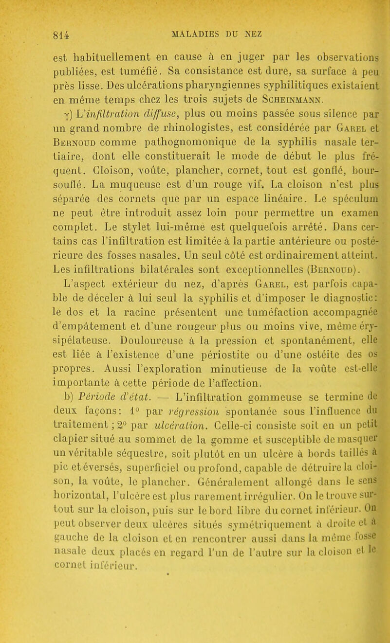 est habituellement en cause à en juger par les observations publiées, est tuméfié. Sa consistance est dure, sa surface à peu près lisse. Des ulcérations pharyngiennes syphilitiques existaient en même temps chez les trois sujets de Schelvma.w y) L'infiltration diffuse, plus ou moins passée sous silence par un grand nombre de rhinologistes, est considérée par Gahel et Bernoud comme pathognomonique de la syphilis nasale ter- tiaire, dont elle constituerait le mode de début le plus fré- quent. Cloison, voûte, plancher, cornet, tout est gonflé, bour- souflé. La muqueuse est d'un rouge vif. La cloison n'est plus séparée des cornets que par un espace linéaire. Le spéculum ne peut être introduit assez loin pour permettre un examen complet. Le stylet lui-même est quelquefois arrêté. Dans cer- tains cas l'infiltration est limitée à la partie antérieure ou posté- rieure des fosses nasales. Un seul côté est ordinairement atteint. Les infiltrations bilatérales sont exceptionnelles (Bernoud). L'aspect extérieur du nez, d'après Garel, est parfois capa- ble de déceler à lui seul la syphilis et d'imposer le diagnostic: le dos et la racine présentent une tuméfaction accompagnée d'empâtement et d'une rougeur plus ou moins vive, même rrv- sipéiateuse. Douloureuse à la pression et spontanément, elle est liée à l'existence d'une périostite ou d'une ostéite des os propres. Aussi l'exploration minutieuse de la voûte est-elle importante à cette période de l'affection. b) Période d'état. — L'infiltration gommeuse se termine de deux façons: 1° par régression spontanée sous l'influence du traitement ; 2° par ulcération. Celle-ci consiste soit en un petit clapier situé au sommet de la gomme et susceptible démasquer un véritable séquestre, soit plutôt en un ulcère à bords taillés à pic etéversés, superficiel ou profond, capable de détruire la cloi- son, la voûte, le plancber. Généralement allongé dans le sens horizontal, l'ulcère est plus rarement irrégulier. On le trouve sur- tout sur la cloison, puis sur le bord libre du cornet inférieur. On peut observer deux ulcères situés symétriquement à droite et à gauche de la cloison et en rencontrer aussi dans la même fosse nasale deux placés en regard l'un de L'autre sur la cloison et le cornet inférieur.