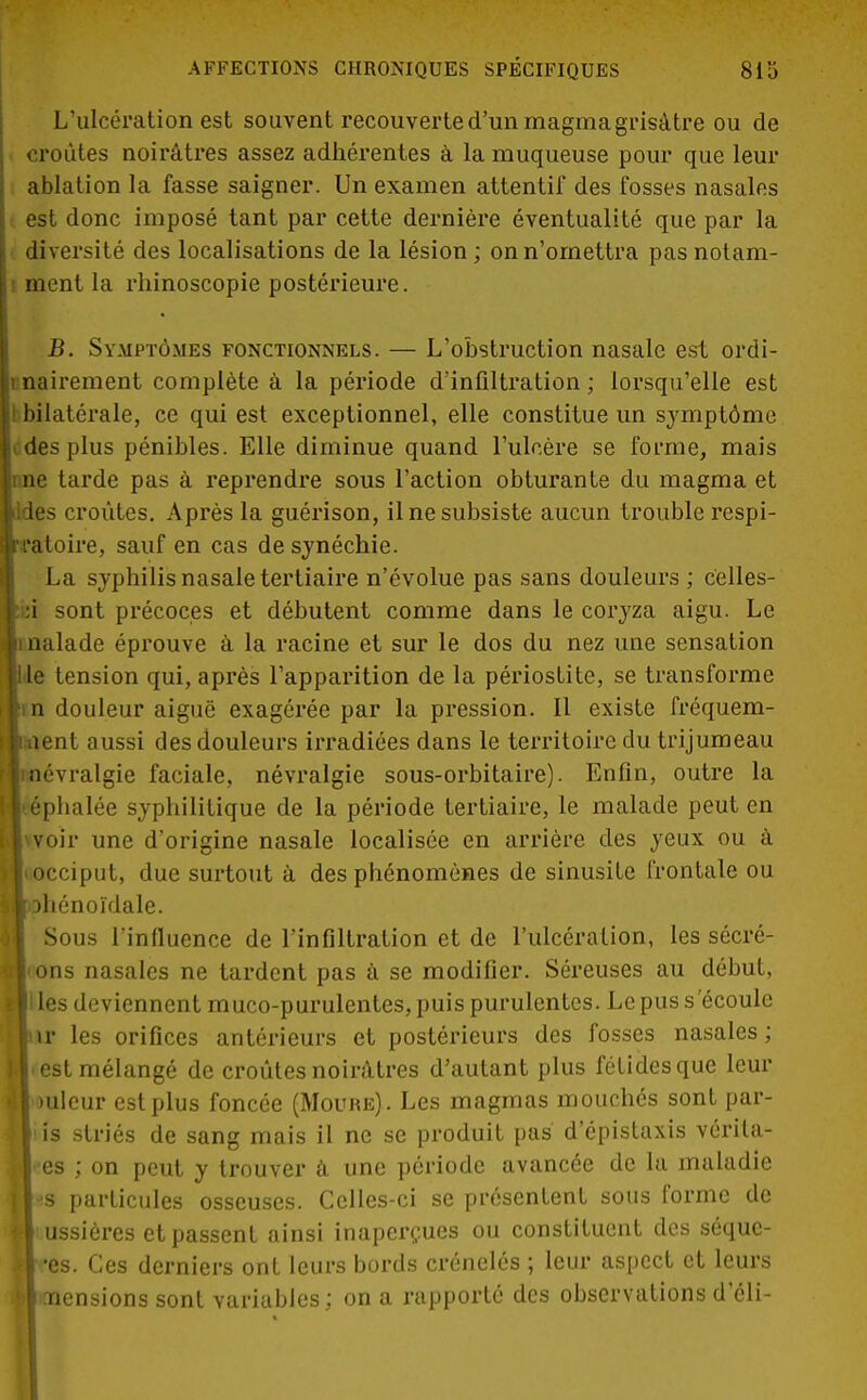L'ulcération est souvent recouverte d'un magma grisâtre ou de croûtes noirâtres assez adhérentes à la muqueuse pour que leur ablation la fasse saigner. Un examen attentif des fosses nasales est donc imposé tant par cette dernière éventualité que par la diversité des localisations de la lésion ; on n'omettra pas notam- ment la rhinoscopie postérieure. B. Symptômes fonctionnels. — L'obstruction nasale est ordi- nairement complète à la période d'infiltration ; lorsqu'elle est bbilatérale, ce qui est exceptionnel, elle constitue un symptôme cdes plus pénibles. Elle diminue quand l'ulcère se forme, mais nne tarde pas à reprendre sous l'action obturante du magma et Icroûtes. Après la guérison, il ne subsiste aucun trouble respi- 3ire, sauf en cas desynéchie. ■a syphilis nasale tertiaire n'évolue pas sans douleurs ; celles- sont précoces et débutent comme dans le coryza aigu. Le lade éprouve à la racine et sur le dos du nez une sensation tension qui, après l'apparition de la périostite, se transforme douleur aiguë exagérée par la pression. Il existe fréquem- nt aussi des douleurs irradiées dans le territoire du trijumeau vralgie faciale, névralgie sous-orbitaire). Enfin, outre la halée syphilitique de la période tertiaire, le malade peut en ir une d'origine nasale localisée en arrière des yeux ou à ciput, due surtout à des phénomènes de sinusite frontale ou énoïdale. ous l'influence de l'infiltration et de l'ulcération, les sécré- îs nasales ne tardent pas à se modifier. Séreuses au début, s deviennent muco-purulentes, puis purulentes. Le pus s'écoule les orifices antérieurs et postérieurs des fosses nasales ; st mélangé de croûtes noirâtres d'autant plus fétides que leur 'iilcur est plus foncée (Moure). Les magmas mouchés sont par- }| is striés de sang mais il ne se produit pas d'épistaxis vérila- lees ; on peut y trouver à une période avancée de la maladie 11-s particules osseuses. Celles-ci se présentent sous forme de il ussières et passent ainsi inaperçues ou constituent des séquc- Mtès. Ces derniers ont leurs bords crénelés ; leur aspect et leurs ?|mensions sont variables; on a rapporté des observations d'éli-