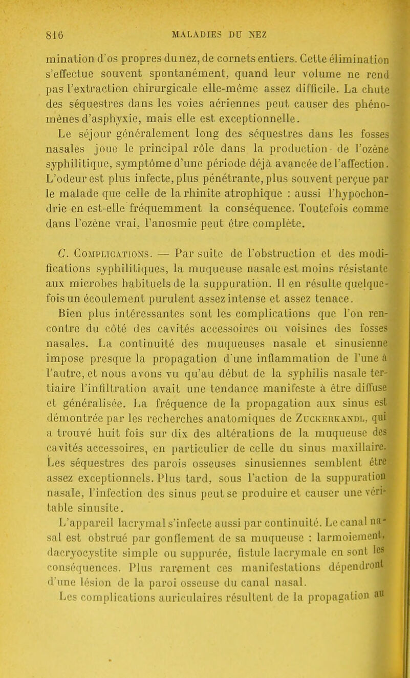 mination d os propres dunez,de cornets entiers. Cette élimination s'effectue souvent spontanément, quand leur volume ne rend pas l'extraction chirurgicale elle-même assez difficile. La chute des séquestres dans les voies aériennes peut causer des phéno- mènes d'asphyxie, mais elle est exceptionnelle. Le séjour généralement long des séquestres dans les fosses nasales joue le principal rôle dans la production de l'ozène syphilitique, symptôme d'une période déjà avancée de l'affection. L'odeur est plus infecte, plus pénétrante, plus souvent perçue par le malade que celle de la rhinite atrophique : aussi l'hypochon- drie en est-elle fréquemment la conséquence. Toutefois comme dans l'ozène vrai, l'anosmie peut être complète. C. Complications. — Par suite de l'obstruction et des modi- fications syphilitiques, la muqueuse nasale est moins résistante aux microbes habituels de la suppuration. Il en résulte quelque- fois un écoulement purulent assez intense et assez tenace. Bien plus intéressantes sont les complications que l'on ren- contre du côté des cavités accessoires ou voisines des fosses nasales. La continuité des muqueuses nasale et sinusienne impose presque la propagation d'une inflammation de l'une à l'autre, et nous avons vu qu'au début de la syphilis nasale ter- tiaire l'infiltration avait une tendance manifeste à être diffuse et généralisée. La fréquence de la propagation aux sinus esl^ démontrée par les recherches anatomiques de Zuckekkaxdl, qui a trouvé huit fois sur dix des altérations de la muqueuse des cavités accessoires, en particulier de celle du sinus maxillaire. Les séquestres des parois osseuses sinusiennes semblent être assez exceptionnels. Plus tard, sous l'action de la suppuration nasale, l'infection des sinus peut se produire et causer une \érim table sinusite. L'appareil lacrymal s'infecte aussi par continuité. Le canal na- sal est obstrué par gonflement de sa muqueuse : larmoiement, dacryocystite simple ou suppurée, fistule lacrymale en sont les conséquences. Plus rarement ces manifestations dépendront d'une lésion de la paroi osseuse du canal nasal. Les complications auriculaires résultent de la propagation au