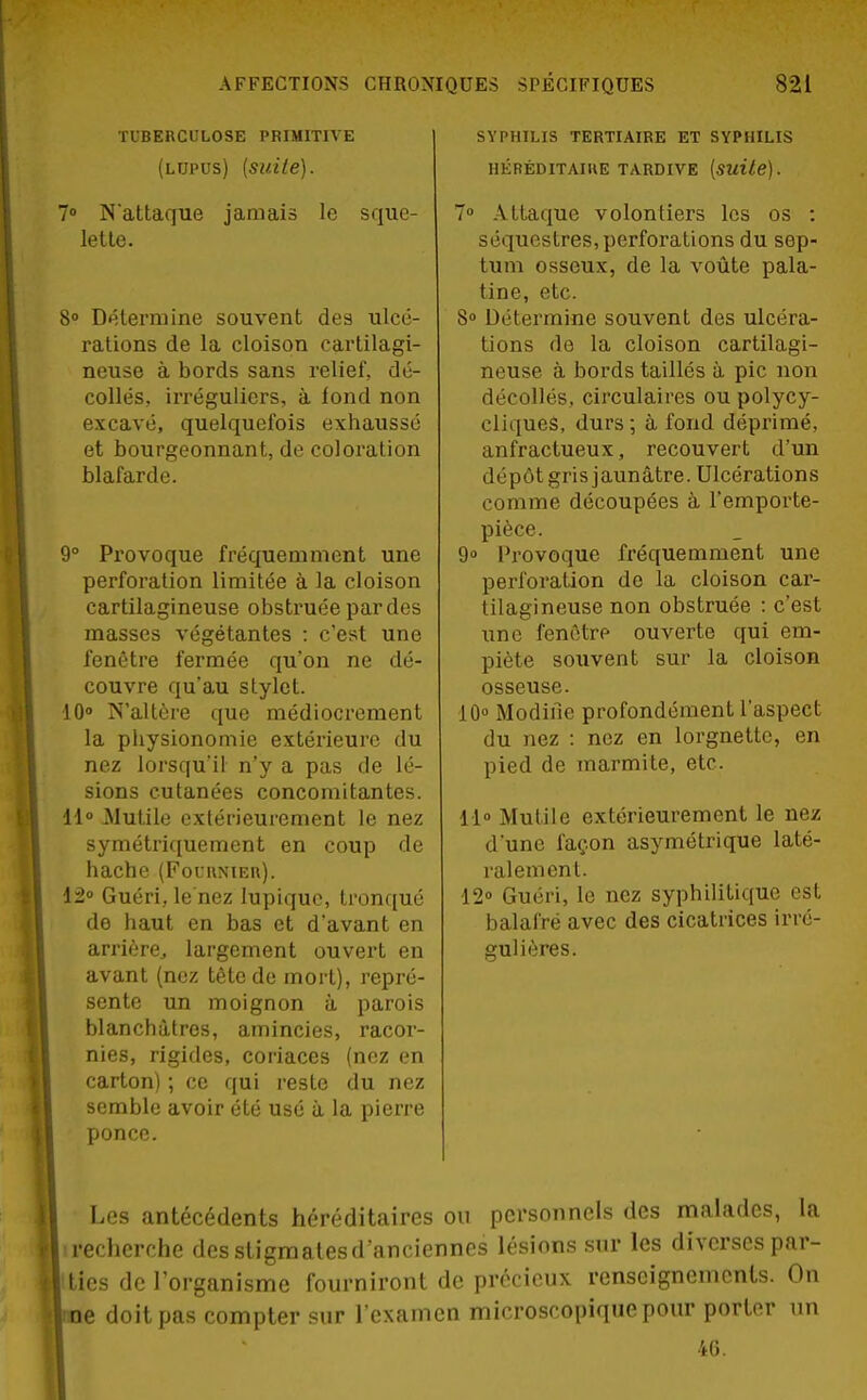 TUBERCULOSE PRIMITIVE (lupus) {suite). 7° Nattaque jamais le sque- lette. 8° Détermine souvent des ulcé- rations de la cloison cartilagi- neuse à bords sans relief, dé- collés, irréguliers, à fond non excavé, quelquefois exhaussé et bourgeonnant, de coloration blafarde. 9° Provoque fréquemment une perforation limitée à la cloison cartilagineuse obstruée par des masses végétantes : c'est une fenêtre fermée qu'on ne dé- couvre qu'au stylet. 10° N'altère que médiocrement la physionomie extérieure du nez lorsqu'il n'y a pas de lé- sions cutanées concomitantes. 11° Mutile extérieurement le nez symétriquement en coup de hache (Fournier). 12° Guéri, le'nez lupique, tronqué de haut en bas et d'avant en arrière largement ouvert en avant (nez tête de mort), repré- sente un moignon à parois blanchâtres, amincies, racor- nies, rigides, coriaces (nez en carton) ; ce qui reste du nez semble avoir été usé à la pierre ponce. SYPHILIS TERTIAIRE ET SYPHILIS HÉRÉDITAIRE TARDIVE (suite). 7° Attaque volontiers les os : séquestres, perforations du sep- tum osseux, de la voûte pala- tine, etc. 8° Détermine souvent des ulcéra- tions fie la cloison cartilagi- neuse à bords taillés à pic non décollés, circulaires ou polycy- cliques, durs; à fond déprimé, anfractueux, recouvert d'un dépôt gris jaunâtre. Ulcérations comme découpées à l'emporte- pièce. 9° Provoque fréquemment une perforation de la cloison car- tilagineuse non obstruée : c'est une fenêtre ouverte qui em- piète souvent sur la cloison osseuse. 10° Modifie profondément l'aspect du nez : nez en lorgnette, en pied de marmite, etc. 11° Mutile extérieurement le nez d'une façon asymétrique laté- ralement. 12° Guéri, le nez syphilitique est balafré avec des cicatrices irré- gulières. • Les antécédents héréditaires ou personnels des malades, la i recherche desstigmatesd'anciennes lésions sur les diverses par- ties de l'organisme fourniront de précieux renseignements. On e doit pas compter sur l'examen microscopique pour porter un 46.