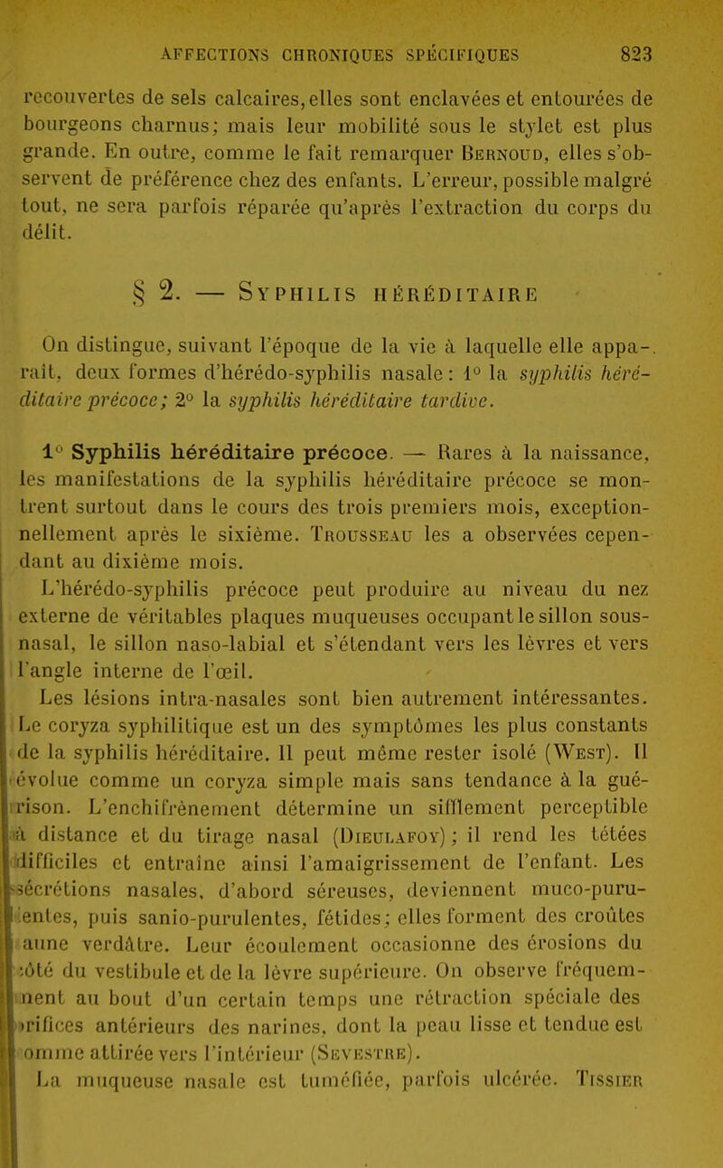 recouvertes de sels calcaires, elles sont enclavées et entourées de bourgeons charnus; mais leur mobilité sous le stylet est plus grande. En outre., comme le fait remarquer Bernoud, elles s'ob- servent de préférence chez des enfants. L'erreur, possible malgré tout, ne sera parfois réparée qu'après l'extraction du corps du délit. § 2. — Syphilis héréditaire On distingue, suivant l'époque de la vie à laquelle elle appa-. rait, deux formes d'hérédo-syphilis nasale : 1° la syphilis héré- ditaire précoce ; 2° la syphilis héréditaire tardive. 1 Syphilis héréditaire précoce. — Rares à la naissance, les manifestations de la syphilis héréditaire précoce se mon- trent surtout dans le cours des trois premiers mois, exception- nellement après le sixième. Trousseau les a observées cepen- dant au dixième mois. L'hérédo-syphilis précoce peut produire au niveau du nez externe de véritables plaques muqueuses occupant le sillon sous- nasal, le sillon naso-labial et s'étendant vers les lèvres et vers l'angle interne de l'œil. Les lésions intra-nasales sont bien autrement intéressantes. Le coryza syphilitique est un des symptômes les plus constants de la syphilis héréditaire. Il peut même rester isolé (West). Il évolue comme un coryza simple mais sans tendance à la gué- rison. L'enchifrènement détermine un sifflement perceptible rà distance et du tirage nasal (Dieulafoy) ; il rend les tétées difficiles et entraîne ainsi l'amaigrissement de l'enfant. Les sécrétions nasales, d'abord séreuses, deviennent muco-puru- ientes, puis sanio-purulentes, fétides; elles forment des croûtes aune verdàtre. Leur écoulement occasionne des érosions du ;6té du vestibule et de la lèvre supérieure. On observe fréquem- ment au bout d'un certain temps une rétraction spéciale des ►fiifices antérieurs des narines, dont la peau lisse et tendue est omme attirée vers l'intérieur (Skvestre). La muqueuse nasale est tuméfiée, parfois ulcérée. Tissier