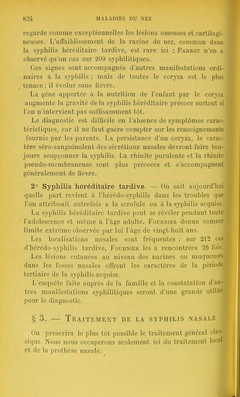 regarde comme exceptionnelles les lésions osseuses et carlihigi neuses. L'affaiblissement de la racine du nez, commun da la syphilis héréditaire tardive, est rare ici : Parrot n'en observé qu'un cas sur 200 syphilitiques. Ces signes sont accompagnés d'autres manifestations ord naires à la syphilis ; mais de toutes le coryza est le pl tenace; il évolue sans fièvre. La gêne apportée à la nutrition de l'enfant par le coryz augmente la gravité delà syphilis héréditaire précoce surtout l'on n'intervient pas suffisamment tôt. Le diagnostic est difficile en l'absence de symptômes cara téristiques, car il ne faut guère compter sur les renseignemen fournis par les parents. La persistance d'un coryza, le cara tère séro-sanguinolent des sécrétions nasales devront faire tou- jours soupçonner la syphilis. La rhinite purulente et la rhinite pseudo-membraneuse sont plus précoces et s'accompagnent généralement de fièvre. 2° Syphilis héréditaire tardive. — On sait aujourd'hui quelle part revient à l'hérédo-syphilis dans les troubles que l'on attribuait autrefois à la scrofule ou à la syphilis acquise. La syphilis héréditaire tardive peut se révéler pendant toute l'adolescence et même à l'âge adulte. Fournier donne comme limite extrême observée par lui l'âge de vingt-huit ans. Les localisations nasales sont fréquentes : sur 212 cas d'hérédo-syphilis tardive, Fournier les a rencontrées 26 fois. Les lésions cutanées au niveau des narines ou muqueuses dans les fosses nasales offrent les caractères de la période tertiaire de la syphilis acquise. L'enquête faite auprès de la famille et la constatation d'au-B très manifestations syphilitiques seront dune grande utilité pour le diagnostic. § 3. — Traitement de la syphilis nasale On prescrira le plus tôt possible le traitement général clas- sique. Nous nous occuperons seulement ici du traitement local et de la prothèse nasale.