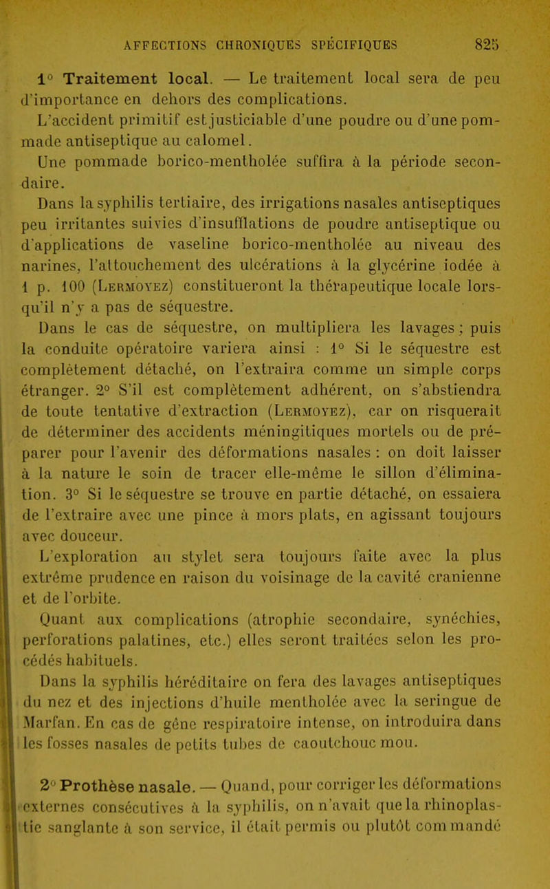 1° Traitement local. — Le traitement local sera de peu d'importance en dehors des complications. L'accident primitif est justiciable d'une poudre ou d'une pom- made antiseptique au calomel. Une pommade borico-mentholée suffira à la période secon- daire. Dans la syphilis tertiaire, des irrigations nasales antiseptiques peu irritantes suivies d'insufflations de poudre antiseptique ou d'applications de vaseline borico-mentholée au niveau des narines, l'attouchement des ulcérations a la glycérine iodée à 1 p. 100 (Lermoyez) constitueront la thérapeutique locale lors- qu'il n'y a pas de séquestre. Dans le cas de séquestre, on multipliera les lavages ; puis la conduite opératoire variera ainsi : 1° Si le séquestre est complètement détaché, on l'extraira comme un simple corps étranger. 2° S'il est complètement adhérent, on s'abstiendra de toute tentative d'extraction (Lermoyez), car on risquerait de déterminer des accidents méningifiques mortels ou de pré- parer pour l'avenir des déformations nasales : on doit laisser à la nature le soin de tracer elle-même le sillon d'élimina- tion. 3° Si le séquestre se trouve en partie détaché, on essaiera de l'extraire avec une pince à mors plats, en agissant toujours avec douceur. L'exploration au stylet sera toujours faite avec la plus extrême prudence en raison du voisinage de la cavité crânienne et de l'orbite. Quant aux complications (atrophie secondaire, synéchies, perforations palatines, etc.) elles seront traitées selon les pro- cédés habituels. Dans la syphilis héréditaire on fera des lavages antiseptiques du nez et des injections d'huile mentholée avec la seringue de Marfan. En cas de gêne respiratoire intense, on introduira dans les fosses nasales de petits tubes de caoutchouc mou. 2° Prothèse nasale. — Quand, pour corriger les déformations ■ externes consécutives à la syphilis, on n'avait que la rhinoplas- tic sanglante à son service, il était permis ou plutôt commandé
