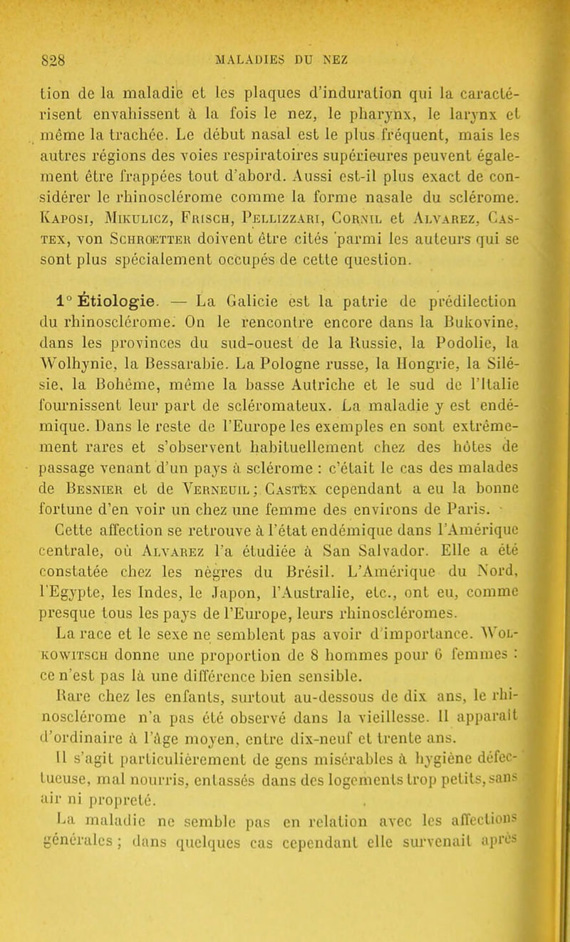 tion de la maladie et les plaques d'induration qui la caracté- risent envahissent à la fois le nez, le pharynx, le larynx et même la trachée. Le début nasal est le plus fréquent, mais les autres régions des voies respiratoires supérieures peuvent égale- ment être frappées tout d'abord. Aussi est-il plus exact de con- sidérer le rhinosclérome comme la forme nasale du sclérome. Kaposi, Mikulicz, Frisch, Pellizzari, Cornil et Alvarez, Cas- tex, von Schroetter doivent être cités 'parmi les auteurs qui se sont plus spécialement occupés de cette question. 1° Étiologie. — La Galicie est la patrie de prédilection du rhinosclérome. On le rencontre encore dans la Bukovine. dans les provinces du sud-ouest de la Russie, la Podolie, la Wolhynie, la Bessarabie. La Pologne russe, la Hongrie, la Silé- sie, la Bohème, même la basse Autriche et le sud de Y Italie fournissent leur part de scléromateux. La maladie y est endé- mique. Dans le reste de l'Europe les exemples en sont extrême- ment rares et s'observent habituellement chez des hôtes de passage venant d'un pays à sclérome : c'était le cas des malades de Besnier et de Verneuil; CastEx cependant a eu la bonne fortune d'en voir un chez une femme des environs de Paris. • Cette affection se retrouve à l'état endémique dans l'Amérique centrale, où Alvarez l'a étudiée à San Salvador. Elle a été constatée chez les nègres du Brésil. L'Amérique du Nord, l'Egypte, les Indes, le Japon, l'Australie, etc., ont eu, comme presque tous les pays de l'Europe, leurs rhinoscléromes. La race et le sexe ne semblent pas avoir d'importance. Woi.- kowitsch donne une proportion de 8 hommes pour G femmes : ce n'est pas là une différence bien sensible. Rare chez les enfants, surtout au-dessous de dix ans, le rhi- nosclérome n'a pas été observé dans la vieillesse. 11 apparaît d'ordinaire a l'âge moyen, entre dix-neuf et trente ans. Il s'agit particulièrement de gens misérables a hygiène défec- ' tueuse, mal nourris, entassés dans des logements trop petits, sans i air ni propreté. La maladie ne semble pas en relation avec les affections générales ; dans quelques cas cependant elle survenait âpre»