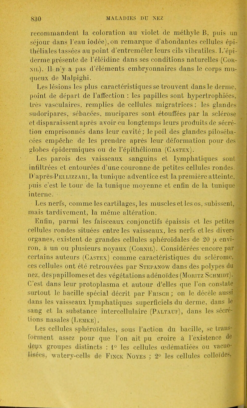 recommandent la coloration au violet de méthyle B. puis mi séjour dans l'eau iodée), on remarque d'abondantes cellules épi- lliéliales lassées au point d'entremêler leurs cils vibratiles. L'épi- derme présente de l'éléidine dans ses conditions naturelles (Con- nil). 11 n'y a pas d'éléments embryonnaires dans le corps mu- queux de Malpighi. Les lésions les plus caractéristiques se trouvent dans le derme, point de départ de l'affection : les papilles sont hypertrophiées. 1res vasculaires. remplies de cellules migratrices : les glandes sudoripares, sébacées, mucipares sont étouffées par la sclérose et disparaissent après avoir eu longtemps leurs produits de sécré- tion emprisonnés dans leur cavité ; le poil des glandes piloséba- cées empêche de les prendre après leur déformation pour des globes épidermiques ou de l'épithélioma (Castex). Les parois des vaisseaux sanguins et lymphatiques sont infiltrées et entourées d'une couronne de petites cellules rondes. D'après Peilizzari, la tunique adventice est la première atteinte, puis c'est le tour de la tunique moyenne et enfin de la tunique interne. Les nerfs, comme les cartilages, les muscles et les os, .subissent, mais tardivement, la même altération. Enfin, parmi les faisceaux conjonctifs épaissis et les petites cellules rondes situées entre les vaisseaux, les nerfs et les divers organes, existent de grandes cellules sphéroïdales de 20 <x envi- ron, à un ou plusieurs noyaux (Cornil). Considérées encore par certains auteurs (Castex) comme caractéristiques du sclérome. ces cellules ont été retrouvées par Stepanow dans des polypes du nez. despapillomeset des végétations adénoïdes (Moritz Schmidt). 1 C'est dans leur protoplasma et autour d'elles que Ton constate surtout le bacille spécial décrit par Frisch ; on le décèle aussi j dans les vaisseaux lymphatiques superficiels du derme, dans le sang et la substance intercellulaire (Paltauf), dans les sécré-J lions nasales (Lemke). Les cellules sphéroïdales, sous l'action du bacille, se trans- forment assez pour que l'on ait pu croire à l'existence de deux groupes distincts : 1° les cellules œdématiées ou vacuo- lisées. watery-cells de Finck Noyés ; 2° les cellules colloïdes,