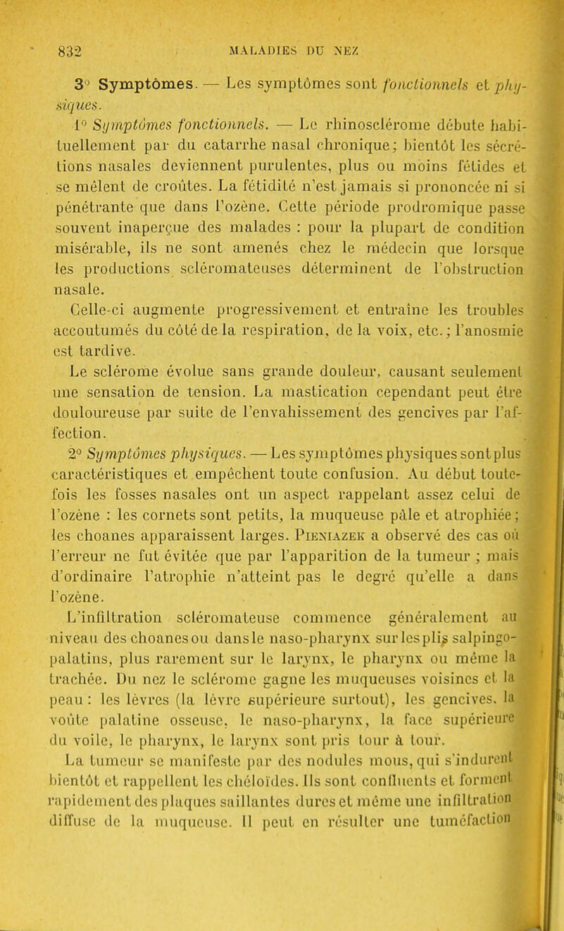 3° Symptômes. — Les symptômes sont fonctionnels et phy- siques. 1° Symptômes fonctionnels. — Le rhinosclérome débute habi- tuellement par du catarrhe nasal chronique; bientôt les sécré- tions nasales deviennent purulentes, plus ou moins fétides et se mêlent de croûtes. La fétidité n'est jamais si prononcée ni si pénétrante que dans l'ozène. Cette période prodromique passe souvent inaperçue des malades : pour la plupart de condition misérable, ils ne sont amenés chez le médecin que lorsque les productions scléromateuses déterminent de l'obstruction nasale. Celle-ci augmente progressivement et entraîne les troubles accoutumés du côté de la respiration, de la voix, etc. ; l'anosmie est tardive. Le sclérome évolue sans grande douleur, causant seulement une sensation de tension. La mastication cependant peut être douloureuse par suite de l'envahissement des gencives par l'af- fection. 2° Symptômes physiques. — Les symptômes physiques sontplus caractéristiques et empêchent toute confusion. Au début toute- fois les fosses nasales ont un aspect rappelant assez celui de l'ozène : les cornets sont petits, la muqueuse pale et atrophiée ; les choanes apparaissent larges. Pleniazek a observé des cas où l'erreur ne fut évitée que par l'apparition de la tumeur ; mais d'ordinaire l'atrophie n'atteint pas le degré qu'elle a dans l'ozène. L'infiltration scléromateuse commence généralement au niveau des choanes ou dans le naso-pharynx sur les plis salpingo- palatins, plus rarement sur le larynx, le pharynx ou même la trachée. Du nez le sclérome gagne les muqueuses voisines cl la peau: les lèvres (la lèvre supérieure surfout), les gencives. la voûte palatine osseuse, le naso-pharynx, la face supérieure 'lu voile, le pharynx, le larynx sont pris tour à tour. La tumeur se manifeste par des nodules mous, qui s'indurent bientôt et rappellent les chéloïdes. Ils sont confluents et forment rapidement des plaques saillantes dures et même une infiltration diffuse de la muqueuse. Il peut en résulter une tuméfaction