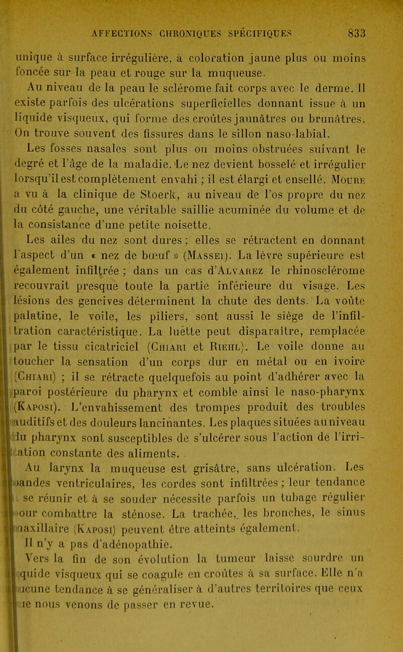 unique à surface irrégulière. à coloration jaune plus ou moins foncée sur la peau et rouge sur la muqueuse. Au niveau de la peau le sclérome fait corps avec le derme. Il existe parfois des ulcérations superficielles donnant issue à un liquide visqueux, qui forme des croûtes jaunâtres ou brunâtres. On trouve souvent des fissures dans le sillon naso-labial. Les fosses nasales sont plus ou moins obstruées suivant le degré et l'âge de la maladie. Le nez devient bosselé et irrégulicr lorsqu'il est complètement envahi ; il est élargi et ensellé. Mourk a vu à la clinique de Stoerk, au niveau de l'os propre du nez du côté gauche, une véritable saillie acuminée du volume et de la consistance d'une petite noisette. Les ailes du nez sont dures ; elles se rétractent en donnant l'aspect d'un « nez de bœuf» (Massei). La lèvre supérieure est également infiltrée : dans un cas d'ALVAREz le rhinosclérome recouvrait presque toute la partie inférieure du visage. Les lésions des gencives déterminent la chute des dents. La voûte palatine, le voile, les piliers, sont aussi le siège de l'infil- tration caractéristique. La luette peut disparaître, remplacée ;par le tissu cicatriciel (Chiari et Riehl). Le voile donne au toucher la sensation d'un corps dur en métal ou en ivoire (Chiari) ; il se rétracte quelquefois au point d'adhérer avec la paroi postérieure du pharynx et comble ainsi le naso-pharvnx Kaposi). L'envahissement des trompes produit des troubles uditifs et des douleurs lancinantes. Les plaques situées auniveau u pharynx sont susceptibles de s'ulcérer sous l'action de l'irri- ation constante des aliments. Au larynx la muqueuse est grisâtre, sans ulcération. Les andes ventriculaires, les cordes sont infiltrées ; leur tendance i se réunir et à se souder nécessite parfois un tubage régulier •our combattre la sténose. La trachée,, les bronches, le sinus daxillaire (Kaposi) peuvent être atteints également. Il n'y a pas d'adénopathie. Vers la fin de son évolution la tumeur laisse sourdre un quide visqueux qui se coagule en croûtes à sa surface. Elle n'a jeune tendance à se généraliser à d'autres territoires que ceux îe nous venons de passer en revue.