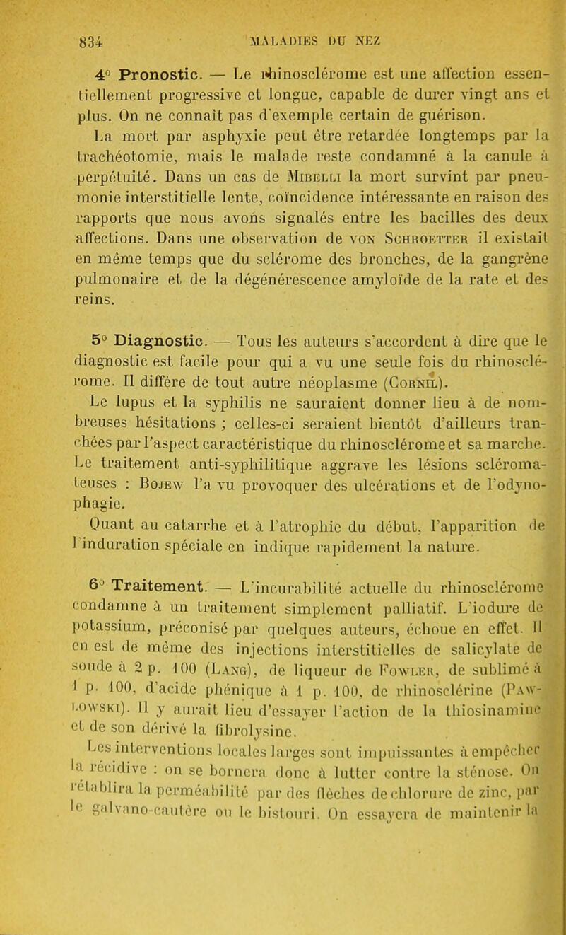 4° Pronostic. — Le uhinosclérome est une alïection essen- tiellement progressive et longue, capable de durer vingt ans et plus. On ne connaît pas d'exemple certain de guérison. La mort par asphyxie peut être retardée longtemps par la trachéotomie, mais le malade reste condamné à la canule à perpétuité. Dans un cas de Mibelli la mort survint par pneu- monie interstitielle lente, coïncidence intéressante en raison des rapports que nous avons signalés entre les bacilles des deux affections. Dans une observation de von Schroetter il existait en même temps que du sclérome des bronches, de la gangrène pulmonaire et de la dégénérescence amyloïde de la rate et des reins. 5Ù Diagnostic. — Tous les auteurs s'accordent à dire que le diagnostic est facile pour qui a vu une seule fois du rhinosclé- rome. Il diffère de tout autre néoplasme (Cornil). Le lupus et la syphilis ne sauraient donner lieu à de nom- breuses hésitations ; celles-ci seraient bientôt d'ailleurs tran- chées par l'aspect caractéristique du rhinoscléromeet sa marche. Le traitement anti-syphilitique aggrave les lésions scléroma- leuses : Bojew L'a vu provoquer des ulcérations et de l'odyno- phagie. Quant au catarrhe et à l'atrophie du début, l'apparition de 1 induration spéciale en indique rapidement la nature. 6° Traitement. — L'incurabilité actuelle du rhinosclérome condamne à un traitement simplement palliatif. L'iodure de potassium, préconisé par quelques auteurs, échoue en effet. Il en est de même des injections interstitielles de salicylate de soude à 2 p. 100 (Làng), de liqueur de Fowler, de sublimé à I P- 100, d'acide pbéniquc à 1 p. 100. de rhinosclérine (Paw- i.owski). Il y aurait lieu d'essayer l'action de la thiosinamine el de son dérivé la fibrolysine. Les interventions locales larges sont impuissantes à empêcher •a récidive : on se bornera donc à lutter contre la sténose. On rétablira la perméabilité par des flèches de chlorure de zinc, par le galvano-caulère on le bistouri. On essayera de maintenir \M