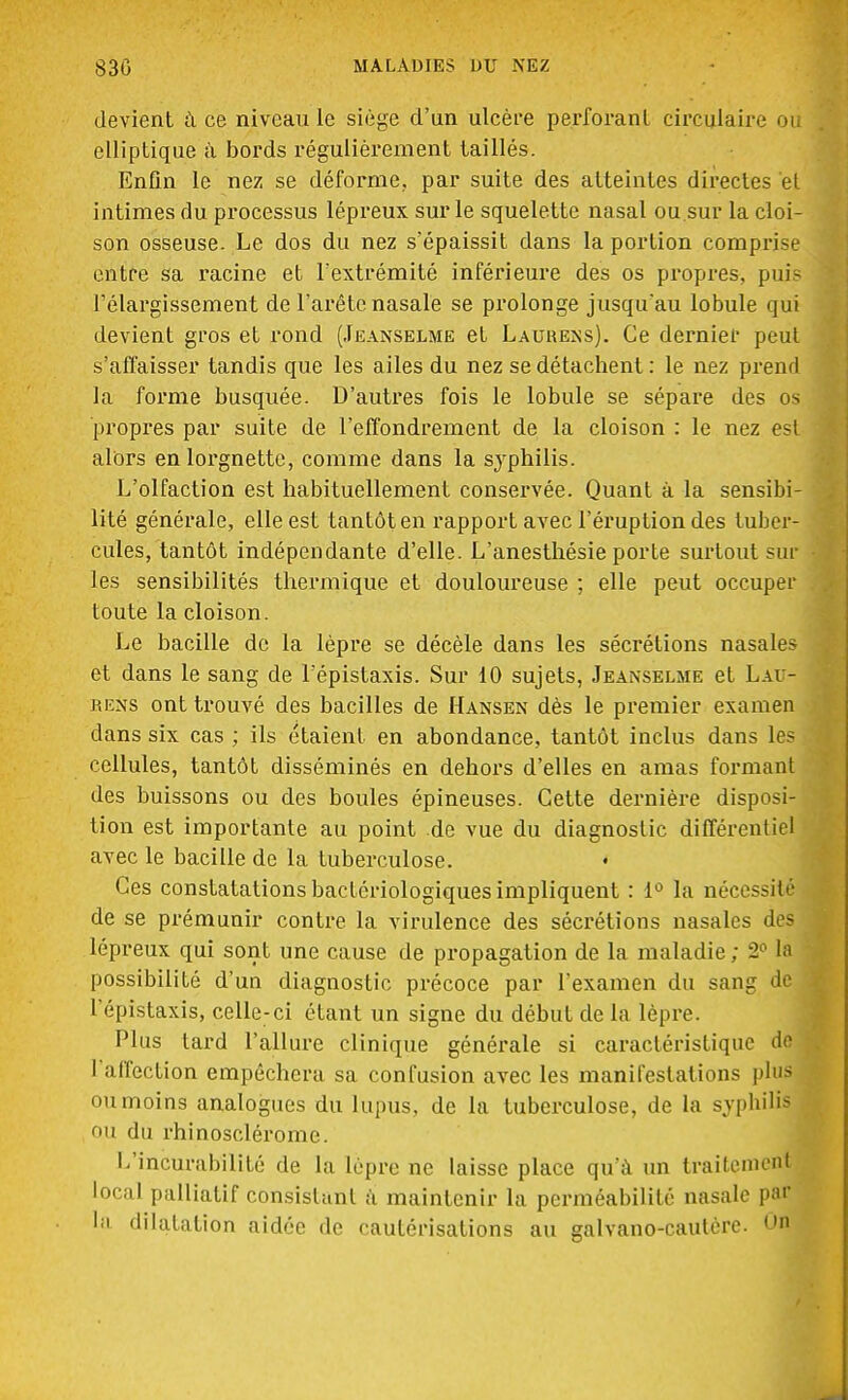 devient à ce niveau le siège d'un ulcère perforant circulaire ou elliptique à bords régulièrement taillés. Enfin le nez se déforme, par suite des atteintes directes et intimes du processus lépreux sur le squelette nasal ou.sur la cloi- son osseuse. Le dos du nez s'épaissit dans la portion comprise entre sa racine et l'extrémité inférieure des os propres, puis l'élargissement de l'arête nasale se prolonge jusqu'au lobule qui devient gros et rond (Jeanselme et Lauuens). Ce dernier peut s'affaisser tandis que les ailes du nez se détachent : le nez prend la forme busquée. D'autres fois le lobule se sépare des os propres par suite de l'effondrement de la cloison : le nez est alors en lorgnette, comme dans la syphilis. L'olfaction est habituellement conservée. Quant à la sensibi- lité générale, elle est tantôt en rapport avec l'éruption des tuber- cules, tantôt indépendante d'elle. L'anesthésie porte surtout sur les sensibilités thermique et douloureuse ; elle peut occuper toute la cloison. Le bacille de la lèpre se décèle dans les sécrétions nasales et dans le sang de l'épistaxis. Sur 10 sujets, Jeanselme et L.u - rens ont trouvé des bacilles de Hansen dès le premier examen dans six cas ; ils étaient en abondance, tantôt inclus dans les cellules, tantôt disséminés en dehors d'elles en amas formant des buissons ou des boules épineuses. Cette dernière disposi- tion est importante au point de vue du diagnostic différentiel avec le bacille de la tuberculose. Ces constatations bactériologiques impliquent : 1° la néces.-it- de se prémunir contre la virulence des sécrétions nasales des lépreux qui sont une cause de propagation de la maladie ; 2° la possibilité d'un diagnostic précoce par l'examen du sang de L'épistaxis, celle-ci étant un signe du début de la lèpre. Plus tard l'allure clinique générale si caractéristique de I affection empêchera sa confusion avec les manifestations plus ou moins analogues du lupus, de la tuberculose, de la syphilis OU du rhinosclérome. L'incurabîlité de la lèpre ne laisse place qu'à un traitemcnl local palliatif consistant à maintenir la perméabilité nasale par la dilatation aidée de cautérisations au galvano-cautère. On