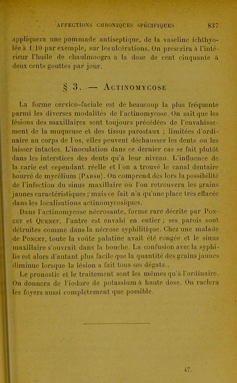 appliquera une pommade antiseptique, de la vaseline ichthyo- lée a 1 10 par exemple, sur les ulcérations. On prescrira ;ï L'inté- rieur l'huilé de chaulmoogra à la dose de cent cinquante â deux cents gouttes par jour. § 3. — ACTINOMYCOSE La forme cervico-facialc est de beaucoup la plus fréquente parmi les diverses modalités de l'actinomyeose. On sait que les lésions des maxillaires sont toujours précédées de l'envahisse- ment de la muqueuse et des tissus parostaux ; limitées d'ordi- naire au corps de l'os; elles peuvent déchausser les dents ou les laisser intactes. L'inoculation dans ce dernier cas se fait plutôt dans les interstices des dents qu'à leur niveau. L'influence de la carie est cependant réelle et l'on a trouvé le canal dentaire bourré de mycélium (Parsh). On comprend dès lors la possibilité de l'infection du sinus maxillaire où l'on retrouvera les grains jaunes caractéristiques ; mais ce fait n'a qu'une place très effacée dans les localisations actinomycosiques. Dans l'actinomycose nécrosante, forme rare décrite par Pox- cet et Quenet, l'antre est envahi en entier; ses parois sont détruites comme dans la nécrose syphilitique. Chez une malade de Poncet, toute la voûte palatine avait été rongée et le sinus maxillaire s'ouvrait dans la bouche. La confusion avec la syphi- lis est alors d'autant plus facile que la quantité des grains jaunes diminue lorsque la lésion a fait tous ses dégâts.. Le pronostic et le traitement sont les mêmes qu'à l'ordinaire. On donnera de l'iodure de potassium à haute dose. On raclera les foyers aussi complètement que possible. 47.