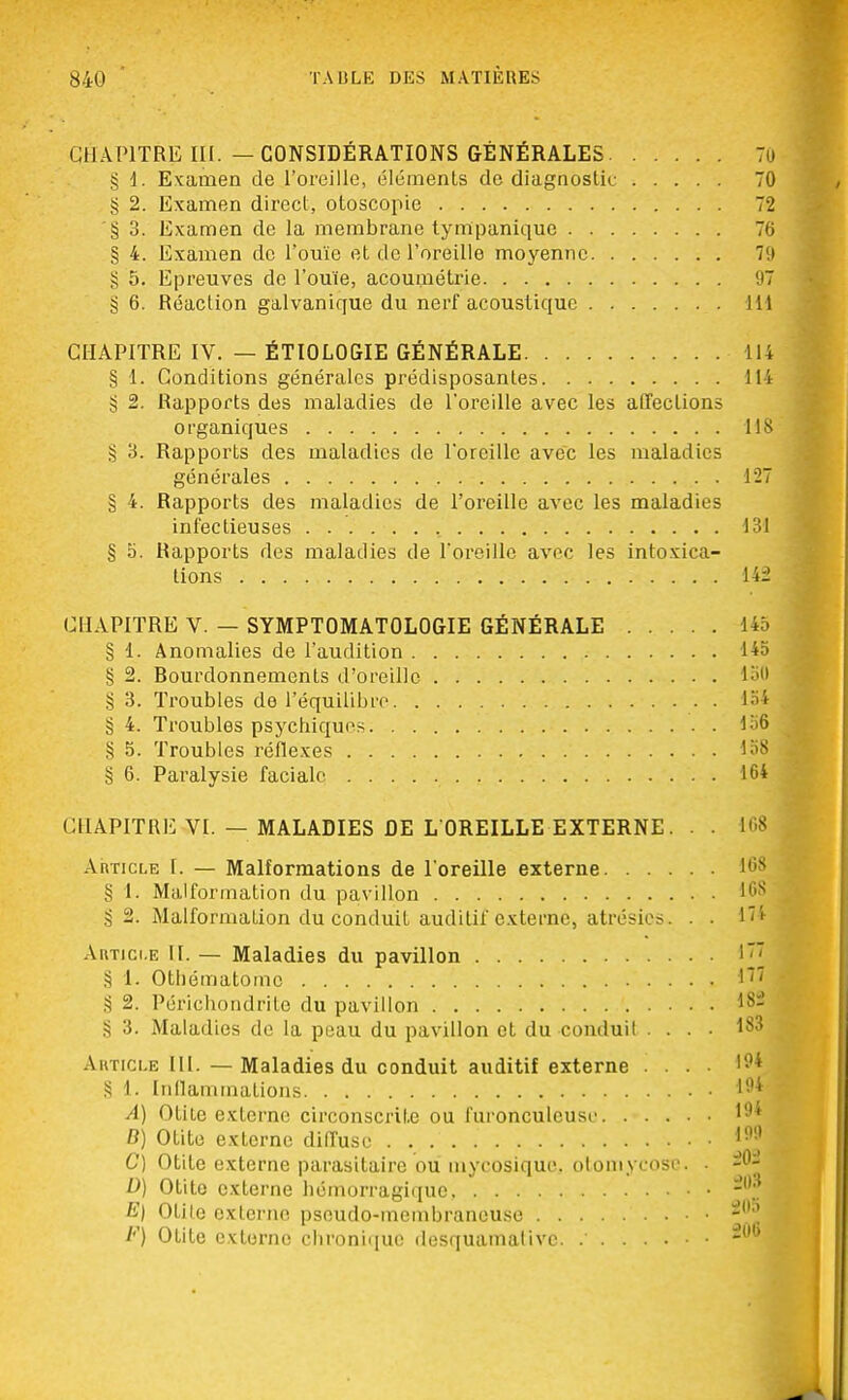 CHAPITRE III. — CONSIDÉRATIONS GÉNÉRALES § 1. Examen de l'oreille, éléments de diagnostic g 2. Examen direct, otoscopie § 3. Examen de la membrane tynïpanique § 4. Examen de l'ouïe et de l'oreille moyenne g 5. Epreuves de l'ouïe, acouméti'ie § 6. Réaction galvanique du nerf acoustique CHAPITRE IV. — ÉTIOLOGIE GÉNÉRALE § 1. Conditions générales prédisposantes § 2. Rapports des maladies de l'oreille avec les affections organiques g 3. Rapports des maladies de l'oreille avec les maladies générales § 4. Rapports des maladies de l'oreille avec les maladies infectieuses § 5. Rapports des maladies de l'oreille avec les intoxica- tions CHAPITRE V. — SYMPTOMATOLOGIE GÉNÉRALE § 1. Anomalies de l'audition § 2. Rourdonnements d'oreille § 3. Troubles de l'équilibre § 4. Troubles psychiques § 5. Troubles réflexes § 6. Paralysie faciale CHAPITRE VI. — MALADIES DE L'OREILLE EXTERNE. . . Article 1. — Malformations de l'oreille externe § 1. Malformation du pavillon S 2. Malformation du conduit auditif externe, atrésies. . . Article IL — Maladies du pavillon § 1. Othématomc § 2. Périchondrite du pavillon § 3. Maladies de la peau du pavillon et du conduit .... Article III. — Maladies du conduit auditif externe .... § 1. Inflammations A) Otite externe circonscrite ou furonculcuse B) Otite externe diffuse C) Otite externe parasitaire ou inycosique. otomycose. . D) Otite externe hémorragique E) Otite externe pseudo-membraneuse iy) Otite externe chronique desquamative. .'