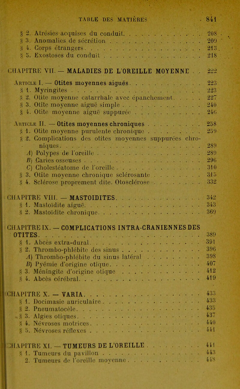 § 2. Atrésics acquises du conduit. • . . 208 § 3. Anomalies de sécrétion . 20(J § 4. Corps étrangers 213 a. Exostoses du conduit 218 CHAPITRE VII. — MALADIES DE L'OREILLE MOYENNE . , 222 Article I. — Otites moyennes aiguës 223 § 1. Myringites . 223 S 2. Otite moyenne catarrhale avec épanchemenl 227 S 3. Otite moyenne aiguë simple 240 § 4. Otite moyenne aiguë suppurée . 24(i Article II. —Otites moyennes chroniques 258 § L. Otite moyenne purulente chronique 259 g >. Complications des otites moyennes suppurécs chro- niques • • 289 A) Polypes de l'oreille 281) B) Caries osseuses 29(i C) Cholestéatome de l'oreille 310 § 3. Otite moyenne chronique sclérosante 31 ii § 4. Sclérose proprement dite. Otosclérose 332 CHAPITRE VI11. — MASTOIDITES 34:.' § 1. Mastoïdite aiguë. 343 § 2. Mastoïdite chronique • 369 CH APITRE IX. — COMPLICATIONS INTRA-GRANIENNES DES OTITES 389 § 1. Abcès extra-dural 391 S 2. Thrombo-phlébite des sinus 396 A) Thrombo-phlébite du sinus latéral 39S D) Pyémie d'origine otique 407 § 3. Méningite d'origine otique 412 S 4. Abcès cérébral 419 CHAPITRE X. — VARIA 433 § 1. Docimasie auriculaire 433 g § 2. Pneumatocèle 435 ,»§ 3. Algies otiques 437 S 4. Névroses motrices > • 440 § 5. Névroses réflexes 441 CHAPITRE XI. — TUMEURS DE L'OREILLE 4i! S 1. Tumeurs du pavillon 443 2. Tumeurs de l'oreille moyenne 448