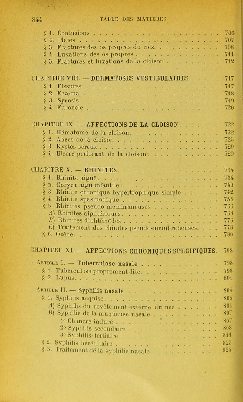 § 1. Contusions 70G § 2. Plaies 707 § 3. Fractures des os propres du nez 708 § 4. Luxations des os propres 711 § 5. Fractures et luxations de la cloison 712 CHAPITRE VIII. — DERMATOSES VESTIBULAIRES 717 § 1. Fissures 717 § 2. Eczéma. -. . 718 § 3. Sycosis 719 § 4. Furoncle ' 720 CHAPITRE IX. — AFFECTIONS DE LA CLOISON 723 § 1. Hématome de la cloison 722 § 2. Abcès de la cloison 728 § 3. Kystes séreux 72!t g 4. Ulcère perforant de la cloison 72!» CHAPITRE X. — RHINITES 734 § 1. Rhinite aiguë 734 § fc. Coryza aigu infantile 74(1 § 3. Rhinite chronique hypertrophique simple 742 g 4. Rhinite spasmodique 754 § 5. Rhinites pseudo-membraneuses 760 A) Rhinites diphtériques 768 B) Rhinites diphteroïdes 7(i C) Traitement des rhinites pseudo-membraneuses. . . . 778 § G. Ozèno 780 CHAPITRE XI. — AFFECTIONS CHRONIQUES SPÉCIFIQUES. 798 Aiiticle I. — Tuberculose nasale 798 §1. Tuberculose proprement dite 798 § 2. Lupus. 801 Article II. — Syphilis nasale 804 § 1. Syphilis acquise ; 805 A) Syphilis du revêtement externe du nez 801 H) Syphilis do la muqueuse nasale 807 1° Cbancre induré .' 807 2» Syphilis secondaire 808 3° Syphilis- tertiaire 811 § 2. Syphilis héréditaire 823 § 3. Traitement dé la syphilis nasale 824
