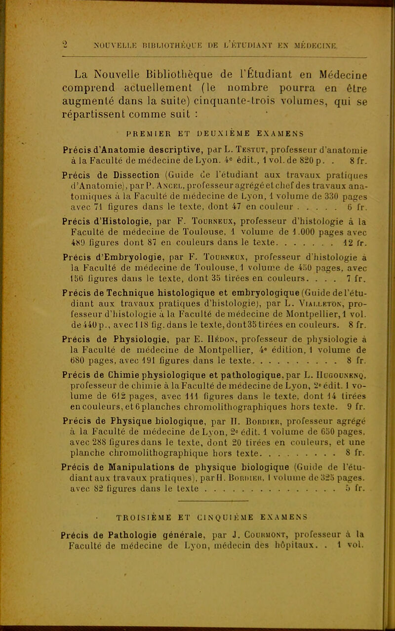 La Nouvelle Bibliothèque de l'Étudiant en Médecine comprend actuellement (le nombre pourra en être augmenté dans la suite) cinquante-trois volumes, qui se répartissent comme suit : CREMIER ET DEUXIÈME EXAMENS Précis d'Anatomie descriptive, par L. Testut, professeur d'anatomie à la Faculté de médecine de Lyon. 4e édit., 1 vol.de 820 p. . 8 fr. Précis de Dissection (Guide de l'étudiant aux travaux pratiques d'Anatomie), par P. Ancel, professeur agrégé et chef des travaux ana- tomiques à la Faculté de médecine de Lyon, 1 volu me de 330 pages avec 71 figures dans le texte, dont 47 en couleur 6 fr. Précis d'Histologie, par F. Tourneux, professeur d'histologie à la Faculté de médeciue de Toulouse, 1 volume de \ .000 pages avec 4X1) figures dont 87 en couleurs dans le texte d2 fr. Précis d'Embryologie, par F. Touhneux, professeur d'histologie à la Faculté de médecine de Toulouse. 1 volume de 450 pages, avec 150 ligures daus le texte, dont 35 tirées en couleurs. ... 7 fr. Précis de Technique histologique et embryologique (Guide de l'étu- diant aux travaux pratiques d'histologie), par L. Viai.leton, pro- fesseur d'histologie à la Faculté de médecine de Montpellier, 1 vol. de440p., avec 118 (ig.dans le texte,dout35tirées en couleurs. 8 fr. Précis de Physiologie, par E. IIédon, professeur de physiologie à la Faculté de médecine de Montpellier, 4 édition, I volume de 680 pages, avec 4 91 figures dans le texte 8 fr. Précis de Chimie physiologique et pathologique, par L. IIogodnbnq, professeur de chimie à la Faculté de médecine de Lyon, 2» édit. 1 vo- lume de 612 pages, avec \\\ figures dans le texte, dont 44 tirées en couleurs, et 6 planches chromolithographiques hors texte. 9 fr. Précis de Physique biologique, par II. Bordier, professeur agrégé à la Faculté de médecine de Lyon, 2° édit. 1 volume de 050 pages, avec 288 figures dans le texte, dont 20 tirées en couleurs, et une planche chromolithographique hors texte 8 fr. Précis de Manipulations de physique biologique (Guide de l'étu- diant aux travaux pratiques), par II. Boriuèk, I volume de 325 pages, avec 82 figures dans le texte b fr. TROISIÈME ET CINQUIÈME EXAMENS Précis de Pathologie générale, par J. Couiuiont, professeur à la Faculté de médecine de Lyon, médecin des hôpitaux. . t vol.