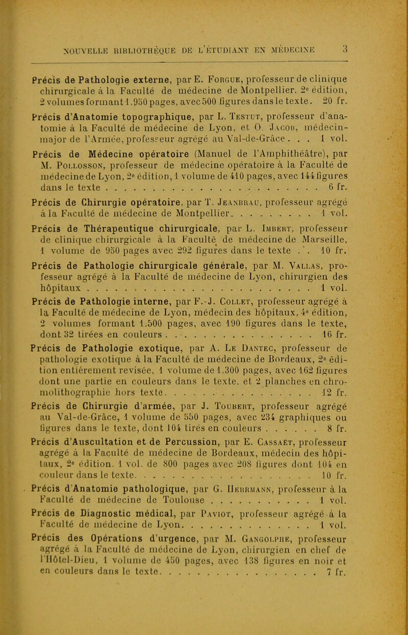 Précis de Pathologie externe, parE. Forgue, professeur de clinique chirurgicale à la Faculté de médecine de Montpellier. 2° édition, 2 volumes formant 1.950pages, avecoOO figures dans le texte. 20 fr. Précis d'Anatomie topographique, par L. Testut, professeur d'ana- tomie à la Faculté de médecine de Lyon, et 0 Jacob, médecin- major de l'Armée, professeur agrégé au Val-de-Grâee . . . 1 vol. Précis de Médecine opératoire (Manuel de l'Amphithéâtre), par M. Pollosson, professeur de médecine opératoire à la Faculté de médecine de Lyon, 2° édition, 1 volume de 410 pages, avec 144 figures dans le texte 6 fr. Précis de Chirurgie opératoire, par T. Jeanbrvu. professeur agrégé à la Faculté de médecine de Montpellier 1 vol. Précis de Thérapeutique chirurgicale, par L. Imbert, professeur de clinique chirurgicale à la Faculté^ de médecine de Marseille, 1 volume de 950 pages avec 292 figures dans le texte . '. 10 fr. Précis de Pathologie chirurgicale générale, par M. Vallas, pro- fesseur agrégé à la Faculté de médecine de Lyon, chirurgien des hôpitaux 1 vol. Précis de Pathologie interne, par F.-J. Collet, professeur agrégé à la Faculté de médecine de Lyon, médecin des hôpitaux, 4° édition, 2 volumes formant 1.500 pages, avec 190 figures dans le texte, dont 32 tirées en couleurs 16 fr. Précis de Pathologie exotique, par A. Le Dantec, professeur de pathologie exotique à la Faculté de médecine de Bordeaux, 2° édi- tion entièrement revisée. 1 volume de 1.300 pages, avec 162 figures dont une partie en couleurs dans le texte, et 2 planches en chro- molithographie hors texte 12 fr. Précis de Chirurgie d'armée, par J. Toubekt, professeur agrégé au Val-de-Gràce, 1 volume de 550 pages, avec '234 graphiques ou ligures dans le texte, dont 104 tirés en couleurs 8 fr. Précis d'Auscultation et de Percussion, par E. Cassaêt, professeur agrégé à la Faculté de médecine de Bordeaux, médecin des hôpi- taux, 2« édition. 1 vol. de 800 pages avec 208 ligures dont 104 en couleur dans le texte 10 fr. Précis d'Anatomie pathologique, par G. Uekrmann, professeur à la Faculté de médecine de Toulouse 1 vol. Précis de Diagnostic médical, par Paviot, professeur agrégé à la Faculté de médecine de Lyon 1 vol. Précis des Opérations d'urgence, par M. Gangolpiie, professeur agrégé à la Faculté de médecine de Lyon, chirurgien en chef de l'Uôtel-Dieu, 1 volume de 450 pages, avec 138 figures en noir et en couleurs dans le texte 7 fr.